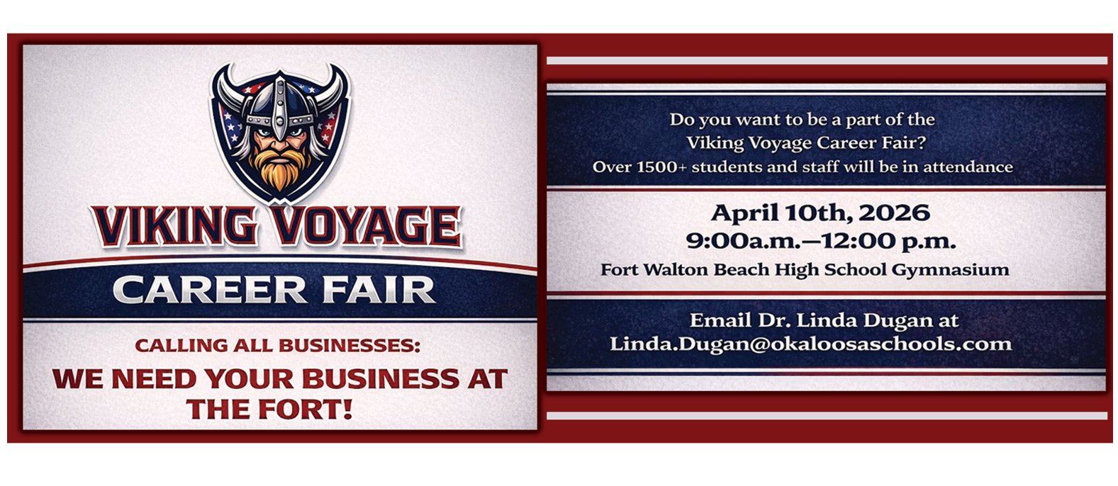 VIKING VOYAGE CAREER FAIR CALLING ALL BUSINESSES: WE NEED YOUR BUSINESS AT THE FORT! Do you want to be a part of the Viking Voyage Career Fair? Over 1500+ students and staff will be in attendance April 10th, 2026 9:00a.m.-12:00 p.m. Fort Walton Beach High School Gymnasium Email Dr. Linda Dugan at Linda.Dugan@okaloosaschools.com