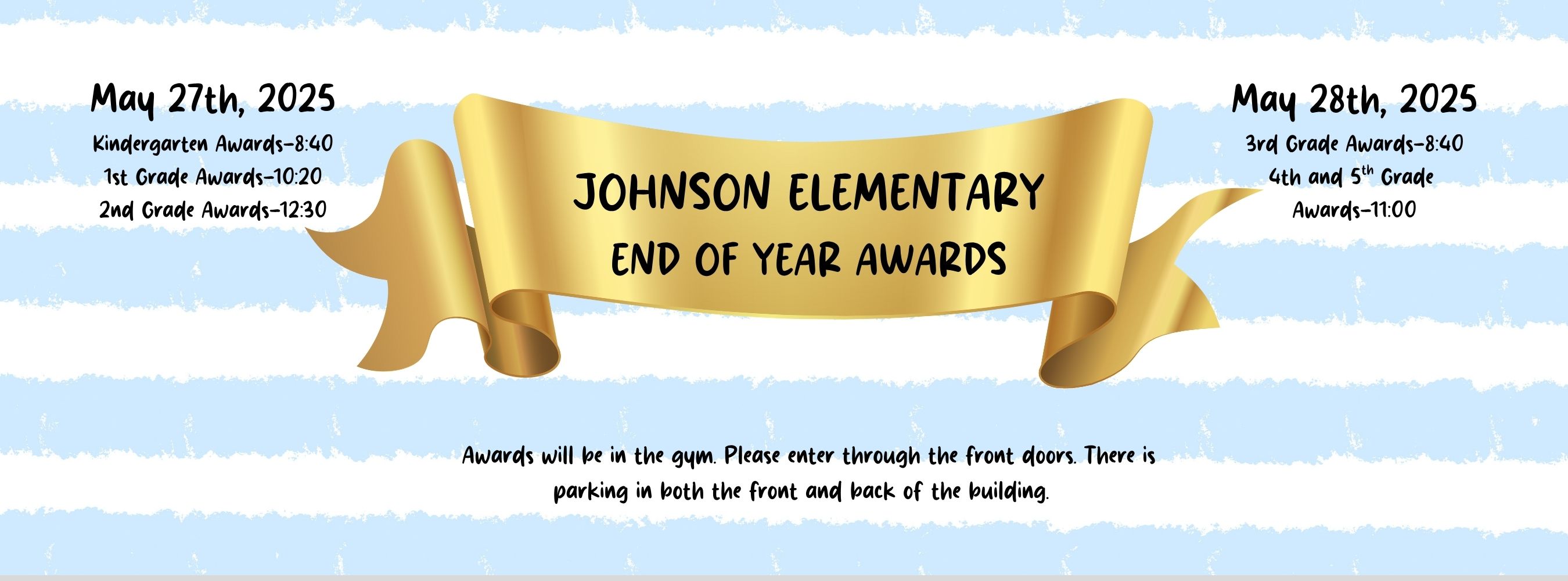 Johnson Elementary End of Year Awards: May 27, 2025 - Kindergarten 8:40, 1st Grade  10:20,  2nd Grade 12:30. May 28, 2025: 3rd Grade 8:40, 4th and 5th Grade 11:00. Awards will be in the gym. Please enter through the front doors.  There is parking in both the front and back of the building.