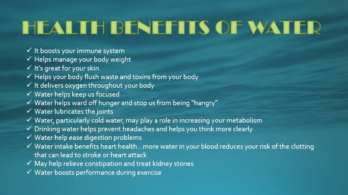 It boosts your immune system Helps manage your body weight It’s great for your skin Helps your body flush waste and toxins from your body It delivers oxygen throughout your body Water helps keep us focused Water helps ward off hunger and stop us from being “hangry” Water lubricates the joints Water, particularly cold water, may play a role in increasing your metabolism Drinking water helps prevent headaches and helps you think more clearly Water help ease digestion problems Water intake benefits heart health…more water in your blood reduces your risk of the clotting that can lead to stroke or heart attack May help relieve constipation and treat kidney stones Water boosts performance during exercise