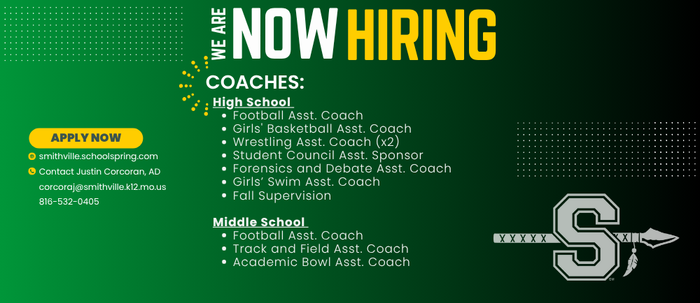 Now Hiring Coaches:High School  Football Asst. Coach Girls' Basketball Asst. Coach Wrestling Asst. Coach (x2) Student Council Asst. Sponsor Forensics and Debate Asst. Coach Girls’ Swim Asst. Coach Fall Supervision, Middle School  Football Asst. Coach Track and Field Asst. Coach Academic Bowl Asst. Coach, smithville.schoolspring.com     Contact Justin Corcoran, AD corcoraj@smithville.k12.mo.us 816-532-0405 