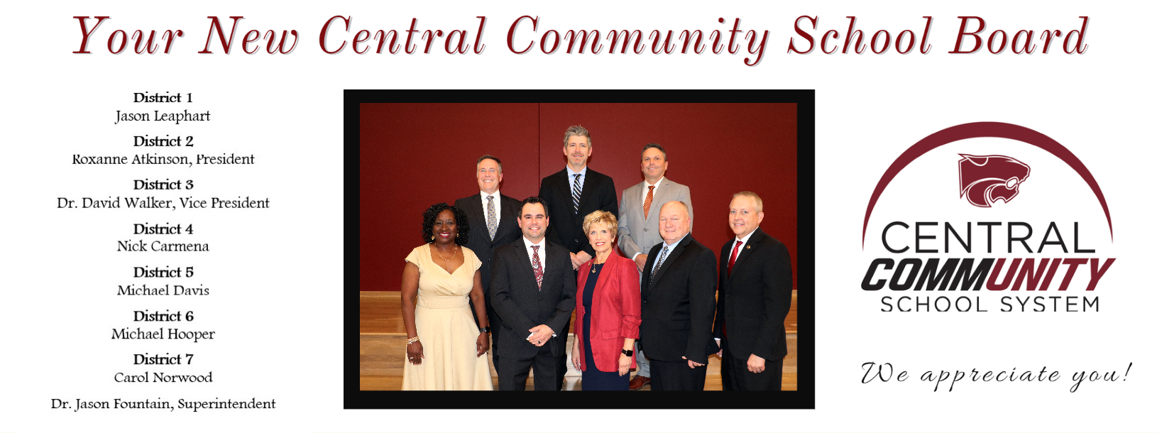 Your New Central Community  School Board!  We appreciate you!  District 1-  Jason Leaphart   District 2 - Roxanne Atkinson, President  District 3 -  Dr. David Walker, Vice President   District 4 - Nick Carmena   District 5 - Michael Davis   District 6 - Michael Hooper   District 7 - Carol Norwood  Dr. Jason Fountain, Superintendent