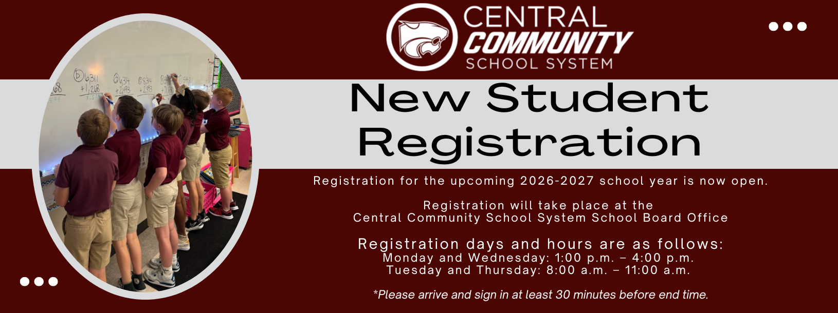 New Student Registration, Registration for the upcoming 2026-2027 school year is now open. Registration will take place at the Central Community School System School Board Office Registration days and hours are as follows: Monday and Wednesday: 1:00 p.m. – 4:00 p.m. Tuesday and Thursday: 8:00 a.m. – 11:00 a.m. *Please arrive and sign in at least 30 minutes before end time.