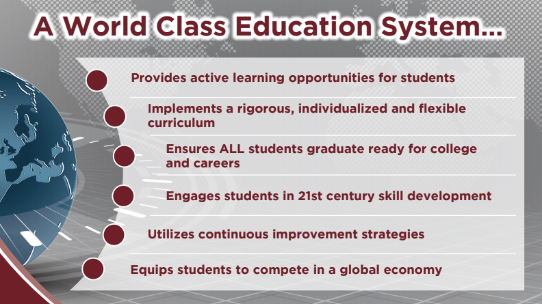 A World Class Education System provides active learning opportunities, implements a rigorous, individualized and flexible curriculum, ensures all students graduate ready for college and careers, engages students in 21st century skill development, utilizes continuous improvement strategies, and equips students to compete in a global economy