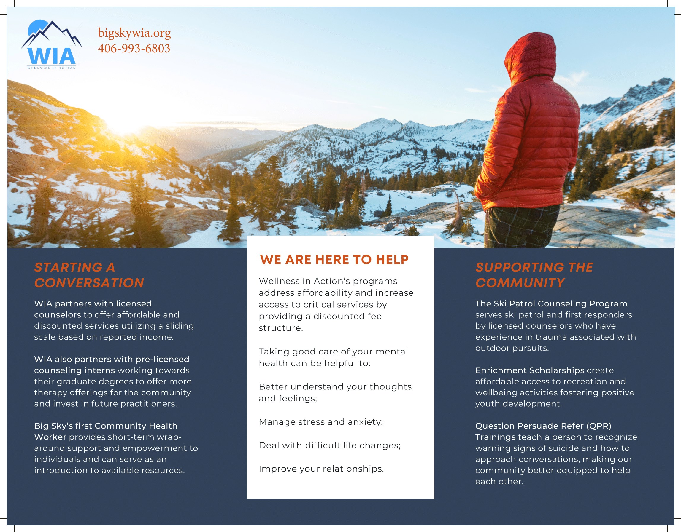 WE ARE HERE TO HELP STARTING A CONVERSATION Wellness in Action’s programs address affordability and increase  SUPPORTING THE COMMUNITY   WIA partners with licensed  counselors to offer affordable and discounted services utilizing a sliding scale based on reported income.  WIA also partners with pre-licensed counseling interns working towards their graduate degrees to offer more therapy offerings for the community and invest in future practitioners.  Big Sky’s first Community Health Worker provides short-term wrap around support and empowerment to individuals and can serve as an introduction to available resources.  access to critical services by providing a discounted fee structure.  Taking good care of your mental health can be helpful to:  Better understand your thoughts and feelings;  Manage stress and anxiety; Deal with difficult life changes; Improve your relationships.  The Ski Patrol Counseling Program serves ski patrol and first responders by licensed counselors who have experience in trauma associated with outdoor pursuits.  Enrichment Scholarships create affordable access to recreation and wellbeing activities fostering positive youth development.  Question Persuade Refer (QPR) Trainings teach a person to recognize warning signs of suicide and how to approach conversations, making our community better equipped to help each other. 