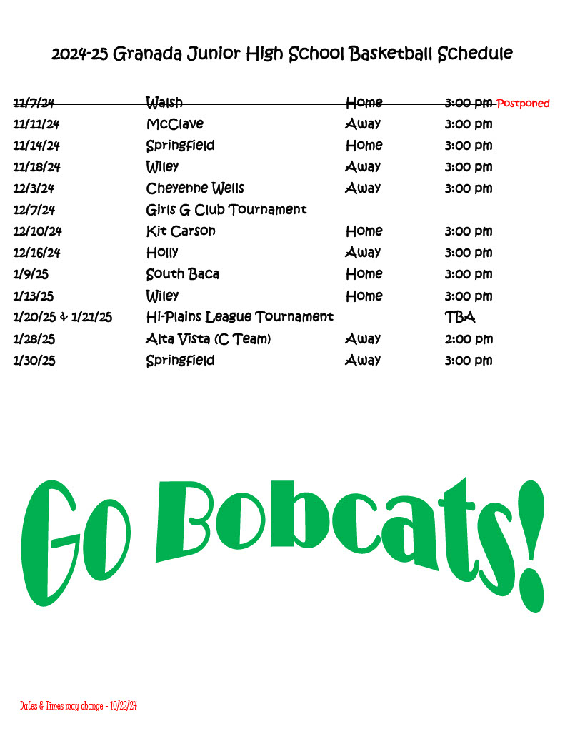 2024-25 Granada Junior High School Basketball Schedule  11/7/24			Walsh					Home		3:00 pm Postponed 11/11/24			McClave					Away		3:00 pm 11/14/24			Springfield				Home		3:00 pm 11/18/24			Wiley						Away		3:00 pm 12/3/24			Cheyenne Wells				Away		3:00 pm 12/7/24			Girls G Club Tournament		 12/10/24			Kit Carson				Home		3:00 pm 12/16/24			Holly						Away		3:00 pm 1/9/25			South Baca				Home		3:00 pm 1/13/25			Wiley						Home		3:00 pm 1/20/25 & 1/21/25		Hi-Plains League Tournament				TBA 1/28/25			Alta Vista (C Team)			Away		2:00 pm 1/30/25			Springfield				Away		3:00 pm