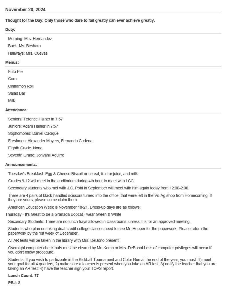 November 20, 2024 Thought for the Day: Only those who dare to fail greatly can ever achieve greatly. Duty: Morning: Mrs. Hernandez  Back: Ms. Beshara  Hallways: Mrs. Cuevas  Menus: Frito Pie  Corn  Cinnamon Roll  Salad Bar  Milk  Attendance: Seniors: Terence Hainer in 7:57  Juniors: Adam Hainer in 7:57  Sophomores: Daniel Cacique  Freshmen: Alexander Moyers, Fernando Cadena  Eighth Grade: None  Seventh Grade: Johvanii Aguirre  Announcements: Tuesday's Breakfast: Egg & Cheese Biscuit or cereal, fruit or juice, and milk.  Grades 9-12 will meet in the auditorium during 4th hour to meet with LCC.  Secondary students who met with J.C. Pohl in September will meet with him again today from 12:00-2:00.  There are 4 pairs of black-handled scissors turned into the office, that were left in the Vo-Ag shop from Homecoming. If they are yours, please come claim them.  American Education Week is November 18-21. Dress-up days are as follows:  Thursday - It's Great to be a Granada Bobcat - wear Green & White Secondary Students: There are no lunch trays allowed in classrooms. unless it is for an approved meeting.  Students who plan on taking dual-credit college classes need to see Mr. Hopper for the paperwork. Please return the paperwork by the 1st week of December.  All AR tests will be taken in the library with Mrs. DeBono present!  Overnight computer check-outs must be cleared by Mr. Kemp or Mrs. DeBono! Loss of computer privileges will occur if you don't follow procedure.  Students: If you wish to participate in the Kickball Tournament and Color Run at the end of the year, you must: 1) meet your goal for all 4 quarters; 2) make sure a teacher is present when you take an AR test; 3) notify the teacher that you are taking an AR test; 4) have the teacher sign your TOPS report.  Lunch Count: 77  PBJ: 2