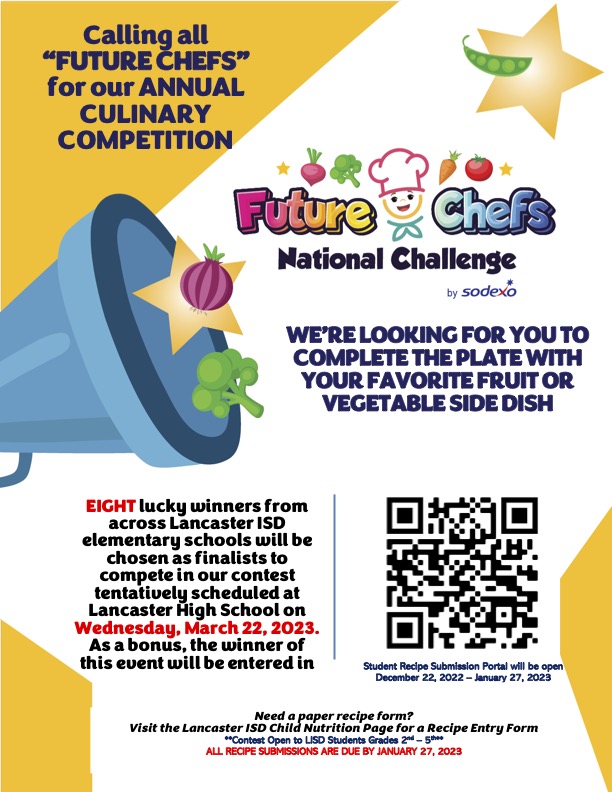  Calling all “FUTURE CHEFS” for our ANNUAL CULINARY COMPETITION WE’RE LOOKING FOR YOU TO COMPLETE THE PLATE WITH YOUR FAVORITE FRUIT OR VEGETABLE SIDE DISH EIGHT lucky winners from across Lancaster ISD elementary schools will be chosen as finalists to compete in our contest tentatively scheduled at Lancaster High School on Wednesday, March 22, 2023. As a bonus, the winner of this event will be entered in Need a paper recipe form? Visit the Lancaster ISD Child Nutrition Page for a Recipe Entry Form **Contest Open to LISD Students Grades 2nd – 5th** ALL RECIPE SUBMISSIONS ARE DUE BY JANUARY 27, 2023