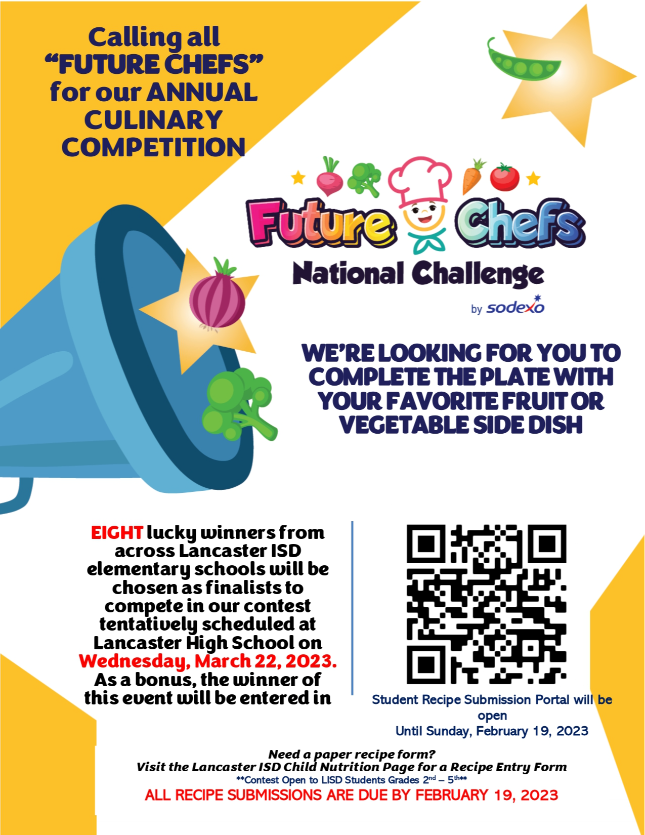  Calling all “FUTURE CHEFS” for our ANNUAL CULINARY COMPETITION WE’RE LOOKING FOR YOU TO COMPLETE THE PLATE WITH YOUR FAVORITE FRUIT OR VEGETABLE SIDE DISH EIGHT lucky winners from across Lancaster ISD elementary schools will be chosen as finalists to compete in our contest tentatively scheduled at Lancaster High School on Wednesday, March 22, 2023. As a bonus, the winner of this event will be entered in Need a paper recipe form? Visit the Lancaster ISD Child Nutrition Page for a Recipe Entry Form **Contest Open to LISD Students Grades 2nd – 5th** ALL RECIPE SUBMISSIONS ARE DUE BY FEBRUARY 19, 2023