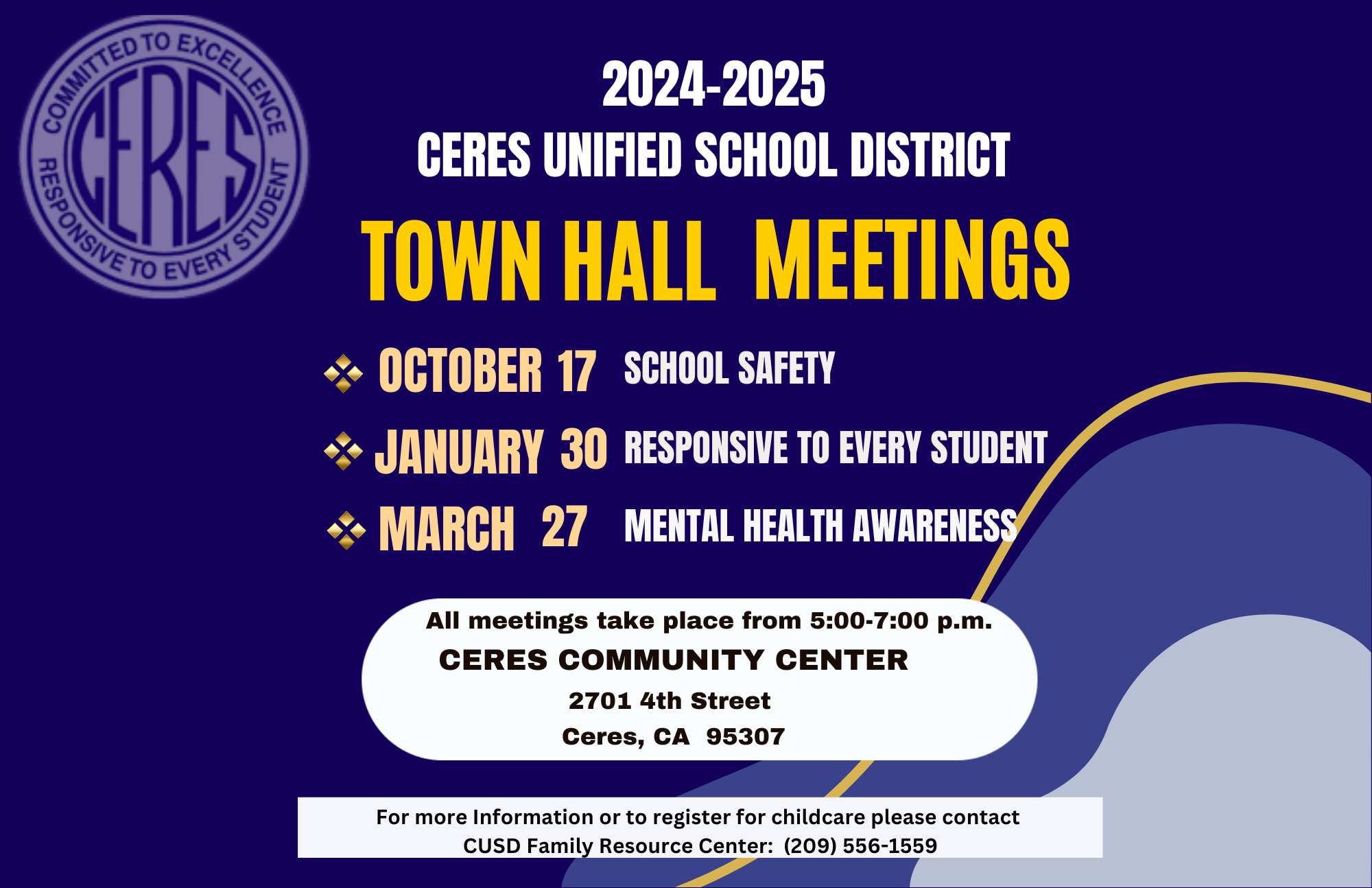  2024-2025  Ceres unified school district Town Hall Meetings  October 17th School Safety January 30 RESPONSIVE TO EVERY STUDENT March 27 Mental Health awareness All meetings take place from 5:00-7:00 p.m. CERES COMMUNITY CENTER 2701 4th Street  Ceres, CA  95307