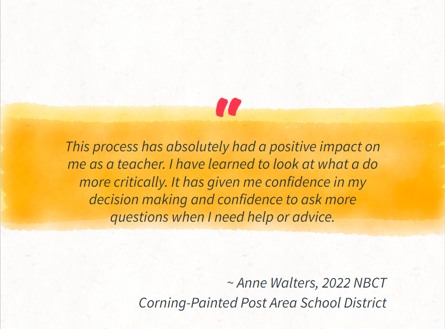 This process has absolutely had a positive impact on me as a teacher. I have learned to look at what a do more critically. It has given me confidence in my decision making and confidence to ask more questions when I need help or advice.     ~ Anne Walters, 2022 NBCT Corning-Painted Post Area School District