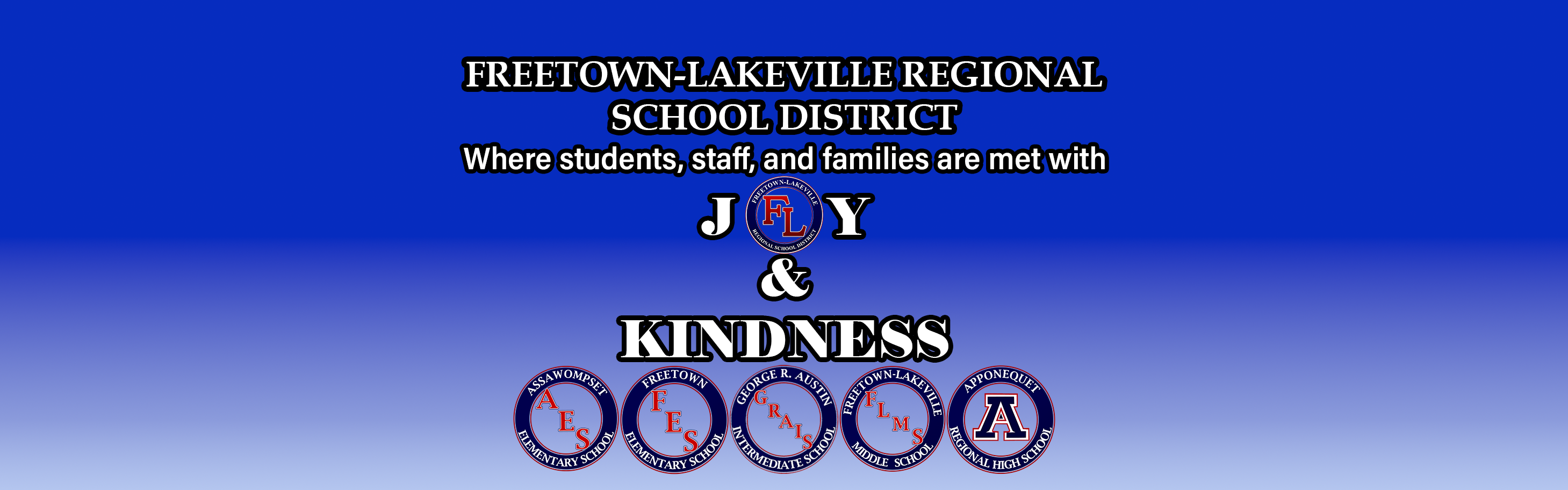 Regional Website Banner - This Logo is of Freetown-Lakeville Regional School District JOY & Kindness Banner . Freetown Lakeville "FL" Logo as O in Joy. Included is AES Logo for Assawompset elementary school, FES Logo for Freetown Elementary School, GRAIS Logo for George R Austin Intermediate school, FLMS Logo for Freetown-Lakeville Middle School and Apponequet A for Apponequet Regional Highschool
