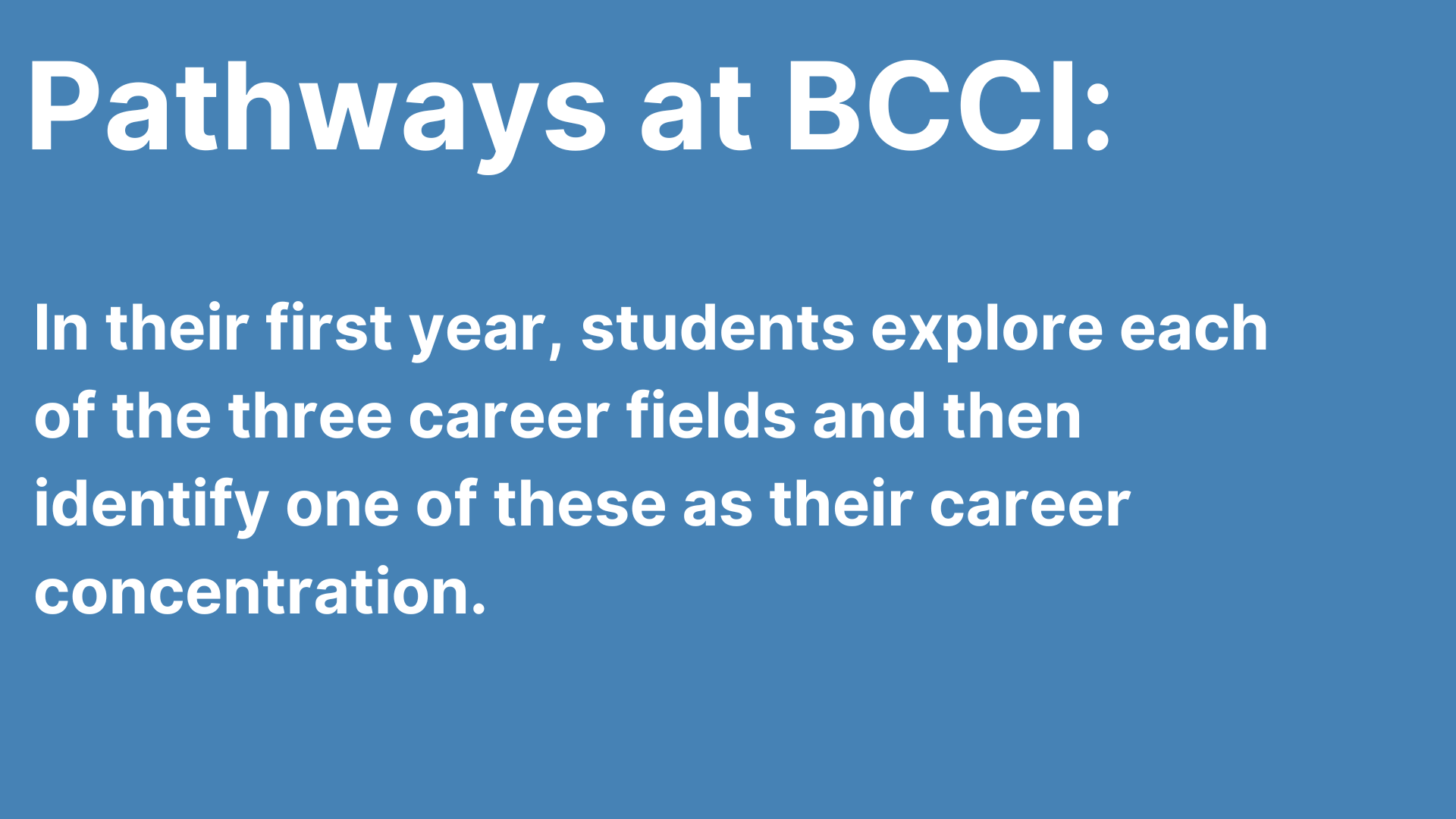 Patways at BCCI in their first year, students explore each of our four career fields and then identify one of these as a career concentration.