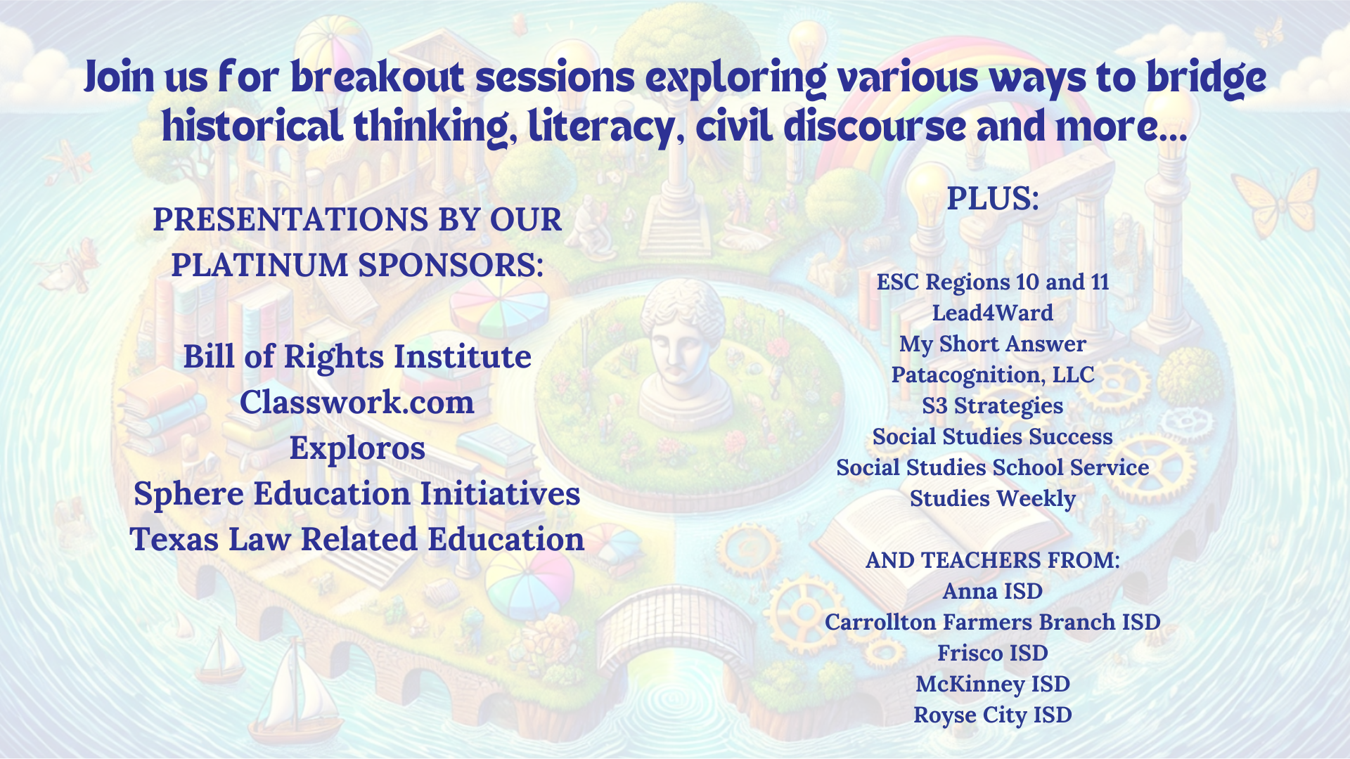 Join us for breakout sessions exploring various ways to bridge historical thinking, literacy, civil discourse and more... PRESENTATIONS BY OUR PLATINUM SPONSORS: Bill of Rights Institute Classwork.com Exploros Sphere Education Initiatives Texas Law Related Education