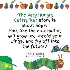 "The Very Hungry Caterpillar story is about hope. You, like the little caterpillar, will grow up, unfold your wings and fly off into the future" -Eric Carle