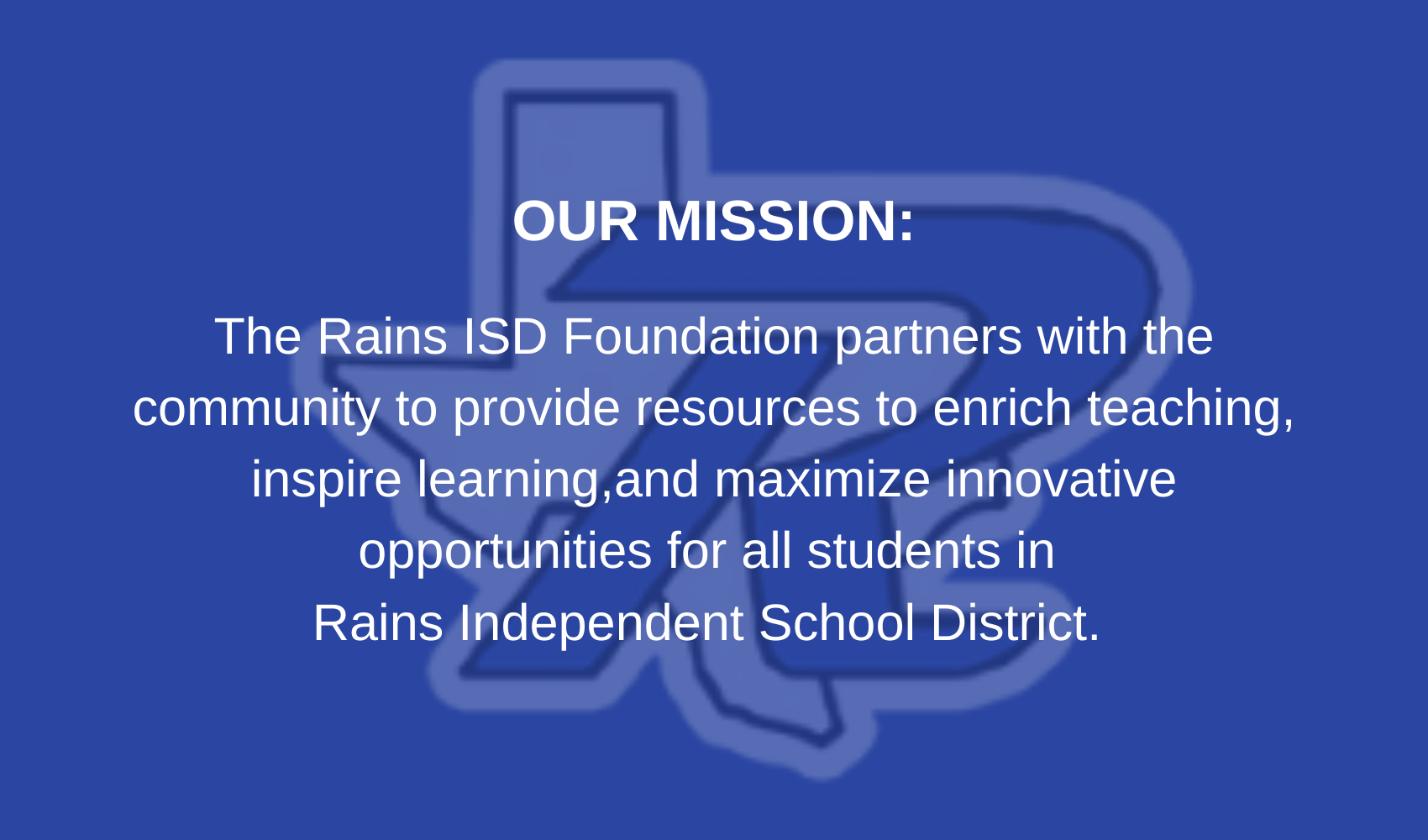 Misson: The Rains ISD Foundation partners with the community to  provide resources to enrich teaching, inspire learning, and maximize innovative opportunities for all students in  Rains Independent School District. 