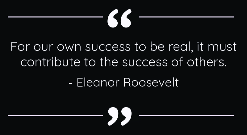 For your own success to be real, it must contribute to the success of others. - Eleanor Roosevelt