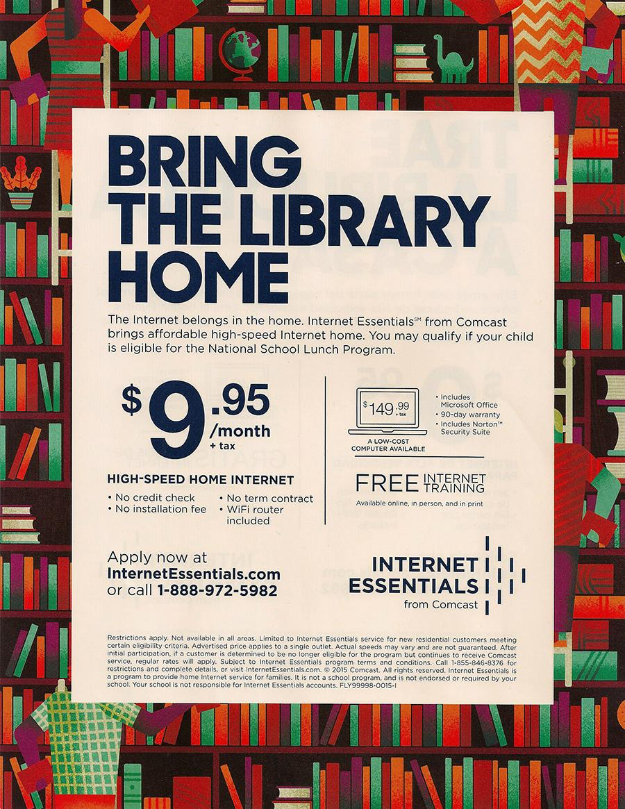 BRING THE LIBRARY HOME The Internet belongs in the home. Internet Essentials from Comcast brings affordable high-speed Internet home. You may qualify if your child is eligible for the National School Lunch Program. $9:95 /month $149:99 • Includes Microsoft Office • 90-day warranty HIGH-SPEED HOME INTERNET • No credit check • No installation fee • No term contract • WiFi router included FREE HARNE Available online in person, and in orint Apply now at InternetEssentials.com or call 1-888-972-5982 INTERNET ESSENTIALS from Comcast I I Restrictions Nor all areas. Limited to Internet Essentials service for new residential customers mentino cortain cliqibility criteria. Advertised price applies to a single outlet. Actual speeds may vary and are not quaranteed. After mi cuskomer is determined to be no longer eligible for the proaram out contin comcast service. reqular rates will apolv Subiect to Internet sssentials forms and conchionc vISI Internet-ccontac..om Comcast. All rights reserved. Internet Essentials is a program (© provide home Internet service for families, It is not a school is not endorsed