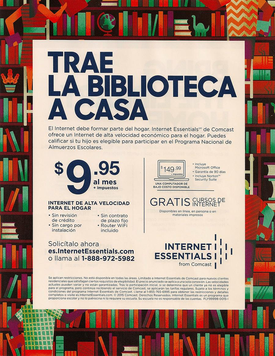 TRAE LA BIBLIOTECA A CASA El Internet debe formar parte del hogar. Internet Essentials de Comcast ofrece un Internet de alta velocidad económico para el hogar. Puedes calificar si tu hijo es legible para participar en el Programa Nacional de Almuerzos Escolares. $9:05 al mes $149.99 •induvo Microsoft Office Kaarantia de ge dias . incluve Norton UNA COMPUTADOR DE BAJO COSTO DISPONIBLE INTERNET DE ALTA VELOCIDAD PARA EL HOGAR Sin revisión de crédito Sin cargo por instalación • Sin contrato de plazo fijo • Router WiFi incluido GRATIS CURSRE PE Dissonibles en linea, on persona © materiales impresos Solicítalo ahora es.InternetEssentials.com o llama al 1-888-972-5982 INTERNET I ESSENTIALS from Comcast Se aplican restricciones. No está disponible en todas las areas. Limitado a Internet Essentials de Comcast para nuevos ci ac Voles pueden vartar y no estan garantizadas. Tras la participacion inicial sise determina para el programa aran las tartas regulares. suiero a los terminos y conciciones no Isreama Intern: Fesontials de Comcast. Lame ai-855-765:6995 para obtener las restricciones aveedales lar y no o patrocina nilo requiere su escuela, Su escuela no es responsable de las cuentas. FLY99998-0015-1