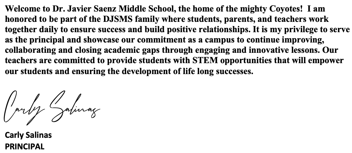 Welcome to Dr. Javier Saenz Middle School, the home of the mighty Coyotes!  I am honored to be part of the DJSMS family where students, parents, and teachers work together daily to ensure success and build positive relationships. It is my privilege to serve as the principal and showcase our commitment as a campus to continue improving, collaborating and closing academic gaps through engaging and innovative lessons. Our teachers work hard every day to provide students with STEM opportunities that will empower our students and ensuring the development of life long successes.  Carly Salinas Carly Salinas PRINCIPAL
