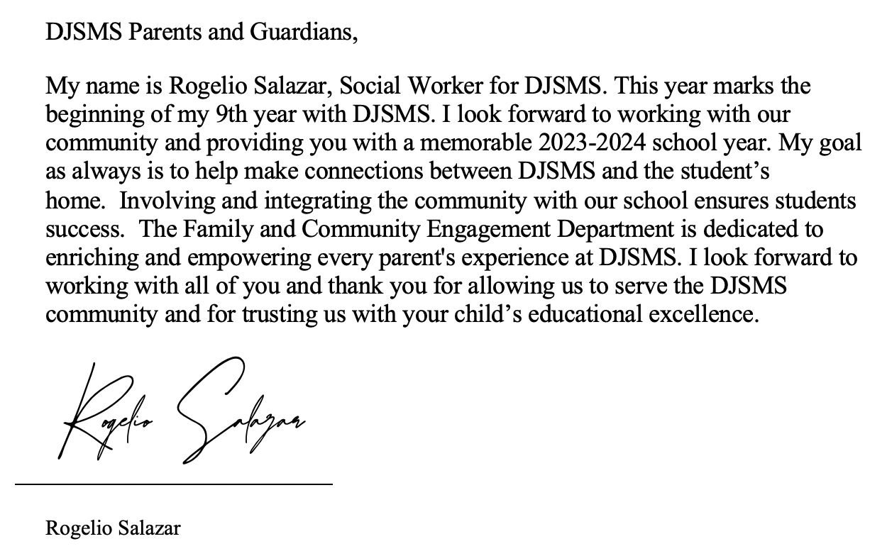 DJSMS Parents and Guardians,   My name is Rogelio Salazar, Social Worker for DJSMS. This year marks the beginning of my 9th year with DJSMS. I look forward to working with our community and providing you with a memorable 2023-2024 school year. My goal as always is to help make connections between DJSMS and the student’s home.  Involving and integrating the community with our school ensures students success.  The Family and Community Engagement Department is dedicated to enriching and empowering every parent's experience at DJSMS. I look forward to working with all of you and thank you for allowing us to serve the DJSMS community and for trusting us with your child’s educational excellence.