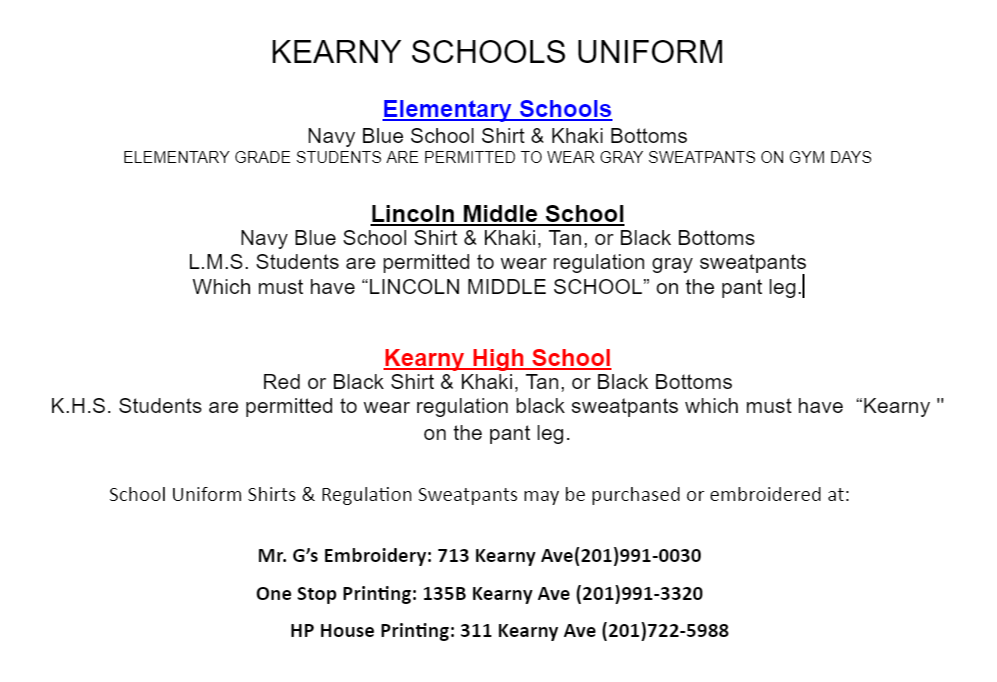 KEARNY SCHOOLS UNIFORM   Elementary Schools  Navy Blue School Shirt & Khaki Bottoms  ELEMENTARY GRADE STUDENTS ARE PERMITTED TO WEAR GRAY SWEATPANTS ON GYM DAYS  Lincoln Middle School  Navy Blue School Shirt & Khaki, Tan, or Black Bottoms  L.M.S. Students are permitted to wear regulation gray sweatpants  Which must have “LINCOLN MIDDLE SCHOOL” on the pant leg. Kearny High School  Red or Black Shirt & Khaki, Tan, or Black Bottoms  K.H.S. Students are permitted to wear regulation black sweatpants which must have  “Kearny ''  on the pant leg.  School Uniform Shirts & Regulation Sweatpants may be purchased or embroidered at:  Mr. G’s Embroidery: 713 Kearny Ave(201)991-0030  One Stop Printing: 135B Kearny Ave (201)991-3320       HP House Printing: 311 Kearny Ave (201)722-5988