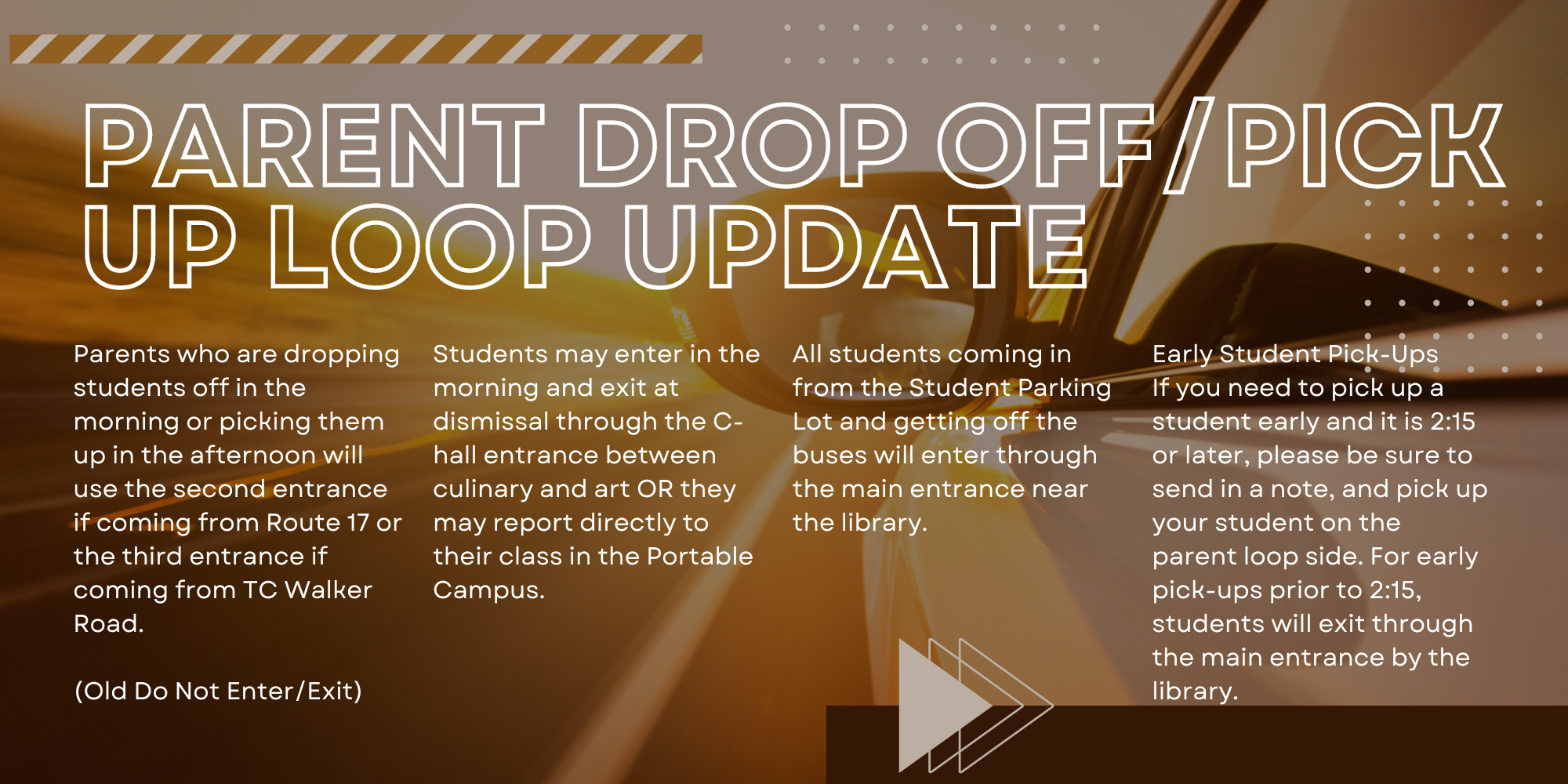 Parent Drop Off/Pick Up Loop Update. Parents who are dropping students  off in the morning or picking htem up in the afternoon will use the second entrance if coming from Route 17 or the third entrance if coming from TC Walker Road (Do Not Enter/Exit). Students may enter in the morning and exit at dismissal through the C-hall entrance between culinary and art OR they may report directly to their class in the Portable Campus. All students coming in from the student parking lot and getting off of the buses will enter through the main entrance near the library.