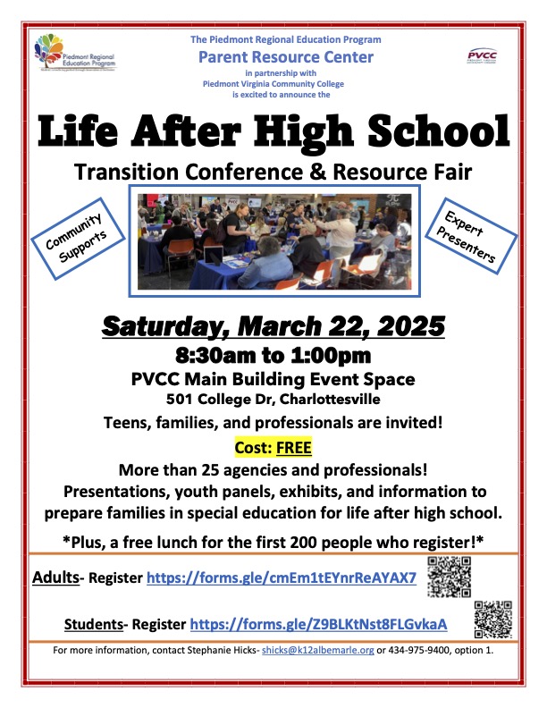 White backgound Life After High School Transition Conference & Resource Fair  Community Supports with a picture of people gathered around a table  Expert Presenters  Saturday, March 22, 2025 8:30am to 1:00pm PVCC Main Building Event Space 501 College Dr, Charlottesville Teens, families, and professionals are invited! Cost: FREE More than 25 agencies and professionals! Presentations, youth panels, exhibits, and information to prepare families in special education for life after high school. *Plus, a free lunch for the first 200 people who register!*