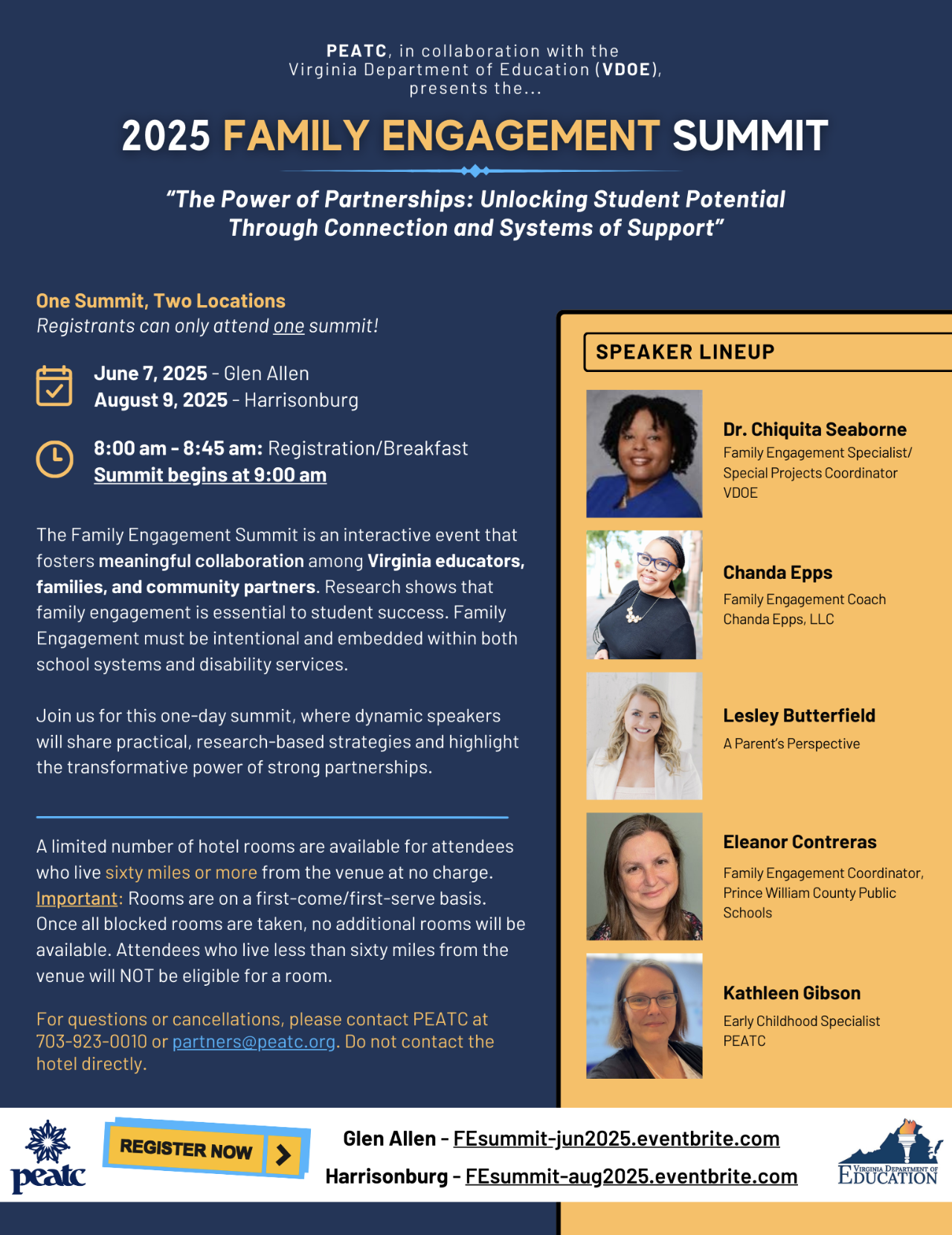 At the top of the document in dark blue background it states PEATC, in collaboration with the Virginia Department of Education (VDOE), presents the. Family Engagement Summit Virginia Department of Education (VDOE), presents the... “The Power of Partnerships: Unlocking Student Potential Through Connection and Systems of Support” One Summit, Two Locations Registrants can only attend one summit! June 7, 2025 - Glen Allen August 9, 2025 - Harrisonburg 8:00 am - 8:45 am: Registration/Breakfast Summit begins at 9:00 am The Family Engagement Summit is an interactive event that fosters meaningful collaboration among Virginia educators, families, and community partners. Research shows that family engagement is essential to student success. Family Engagement must be intentional and embedded within both school systems and disability services. Join us for this one-day summit, where dynamic speakers will share practical, research-based strategies and highlight the transformative power of strong partnerships. A limited number of hotel rooms are available for attendees who live sixty miles or more from the venue at no charge. Important: Rooms are on a first-come/first-serve basis. Once all blocked rooms are taken, no additional rooms will be available. Attendees who live less than sixty miles from the venue will NOT be eligible for a room. For questions or cancellations, please contact PEATC at 703-923-0010 or partners@peatc.org. Do not contact the hotel directly. Dr. Chiquita Seaborne Family Engagement Specialist/ Special Projects Coordinator VDOE Chanda Epps Family Engagement Coach Chanda Epps, LLC Lesley Butterfield A Parent’s Perspective Eleanor Contreras Family Engagement Coordinator, Prince William County Public Schools Kathleen Gibson Early Childhood Specialist PEATC