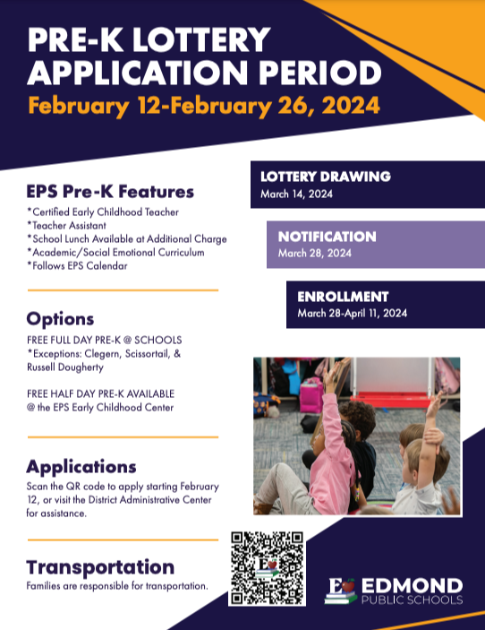 PRE-K LOTTERY APPLICATION PERIOD February 12-February 26, 2024  Scan the QR code to apply starting February 12, or visit the District Administrative Center for assistance. Applications Options FREE FULL DAY PRE-K @ SCHOOLS *Exceptions: Clegern, Scissortail, & Russell Dougherty FREE HALF DAY PRE-K AVAILABLE @ the EPS Early Childhood Center EPS Pre-K Features *Certified Early Childhood Teacher *Teacher Assistant *School Lunch Available at Additional Charge *Academic/Social Emotional Curriculum *Follows EPS Calendar  Transportation Families are responsible for transportation. LOTTERY DRAWING March 14, 2024  NOTIFICATION March 28, 2024  ENROLLMENT March 28-April 11, 2024