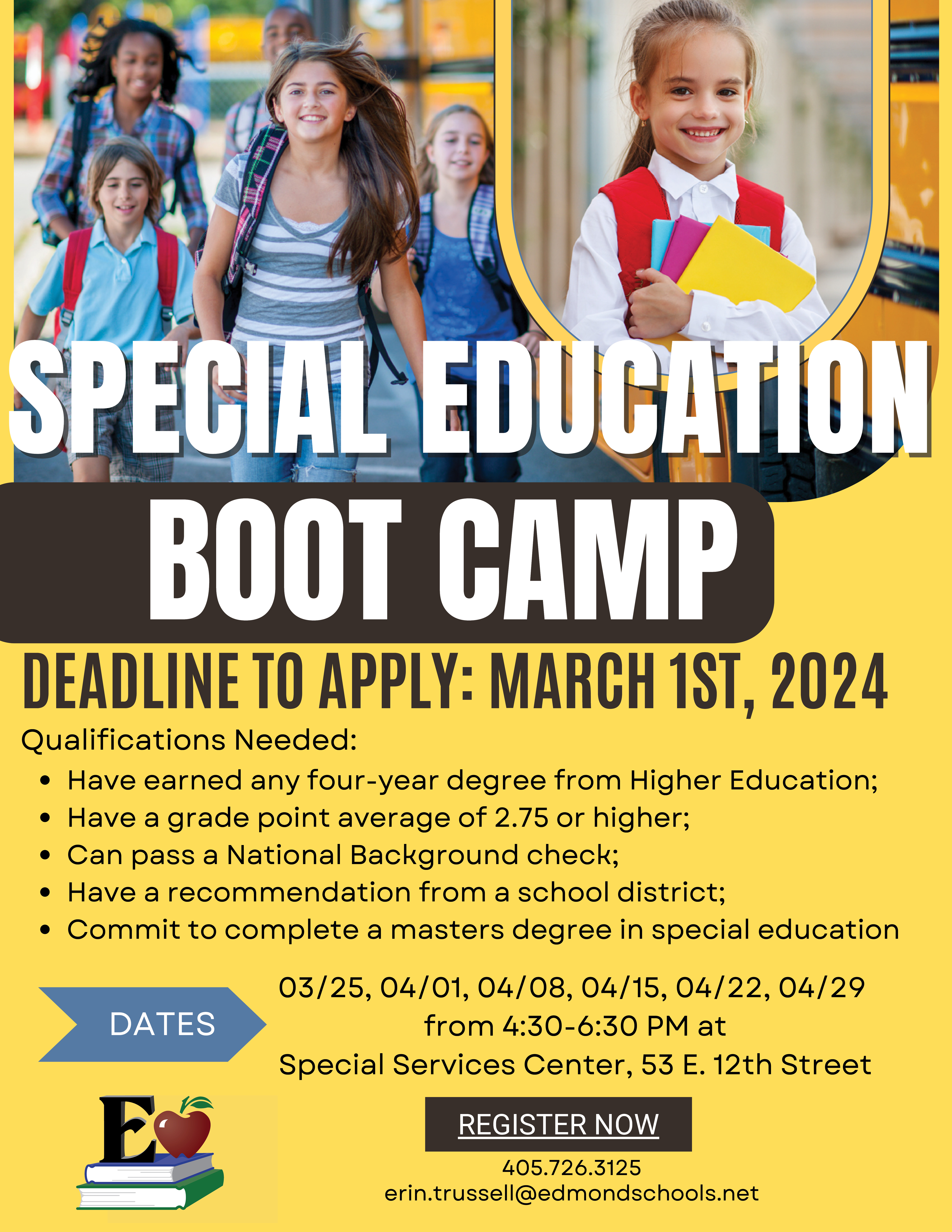 DATES DEADLINE TO APPLY: MARCH 1ST, 2024 SPECIAL EDUCATION BOOT CAMP Qualifications Needed: Have earned any four-year degree from Higher Education; Have a grade point average of 2.75 or higher; Can pass a National Background check; Have a recommendation from a school district; Commit to complete a masters degree in special education 405.726.3125 erin.trussell@edmondschools.net