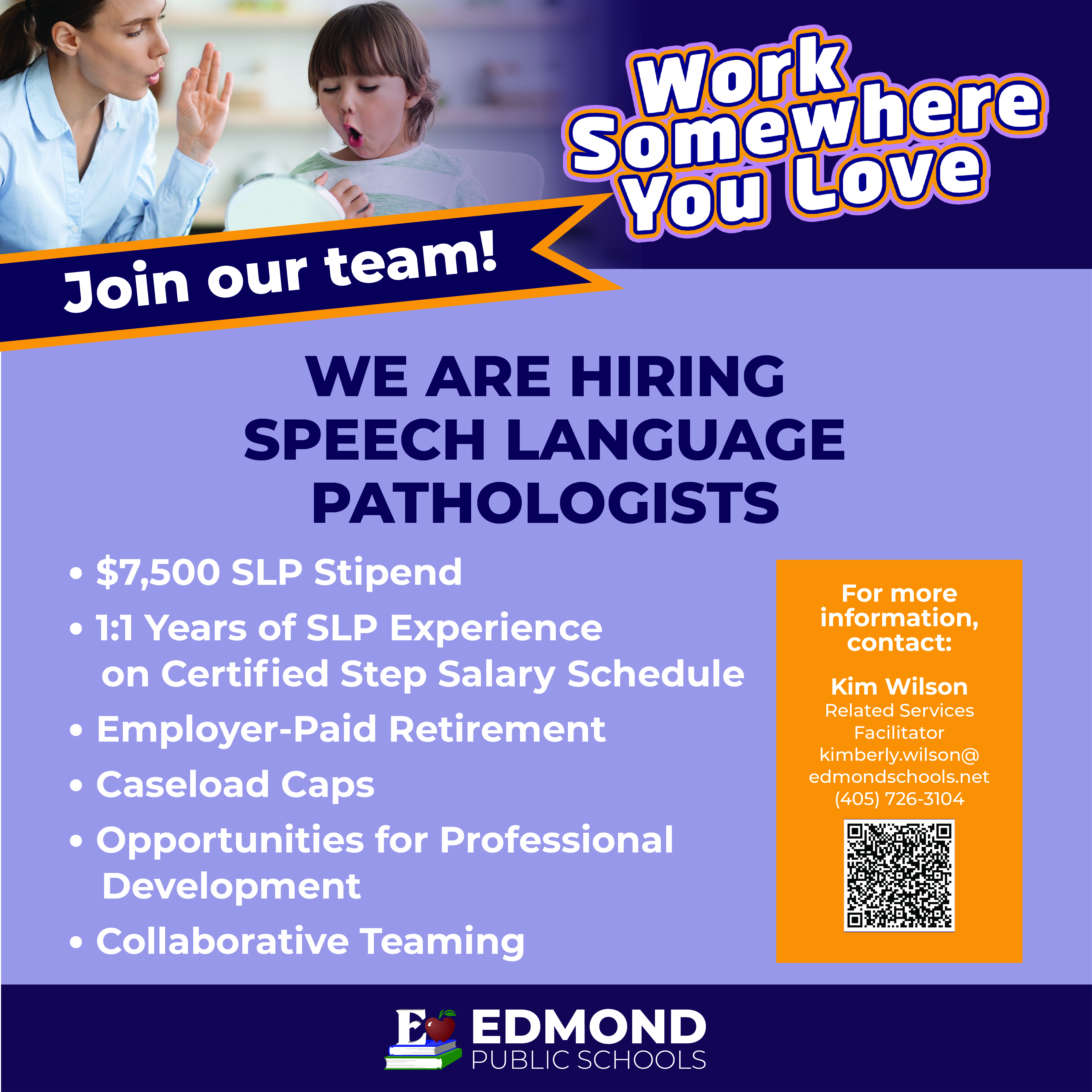 Join our team!  WE ARE HIRING SPEECH LANGUAGE PATHOLOGISTS  • $7,500 SLP Stipend • 1:1 Years of SLP Experience on Certified Step Salary Schedule • Employer-Paid Retirement • Caseload Caps • Opportunities for Professional Development • Collaborative Teaming For more information, contact:  Kim Wilson Related Services Facilitator kimberly.wilson@ edmondschools.net (405) 726-3104