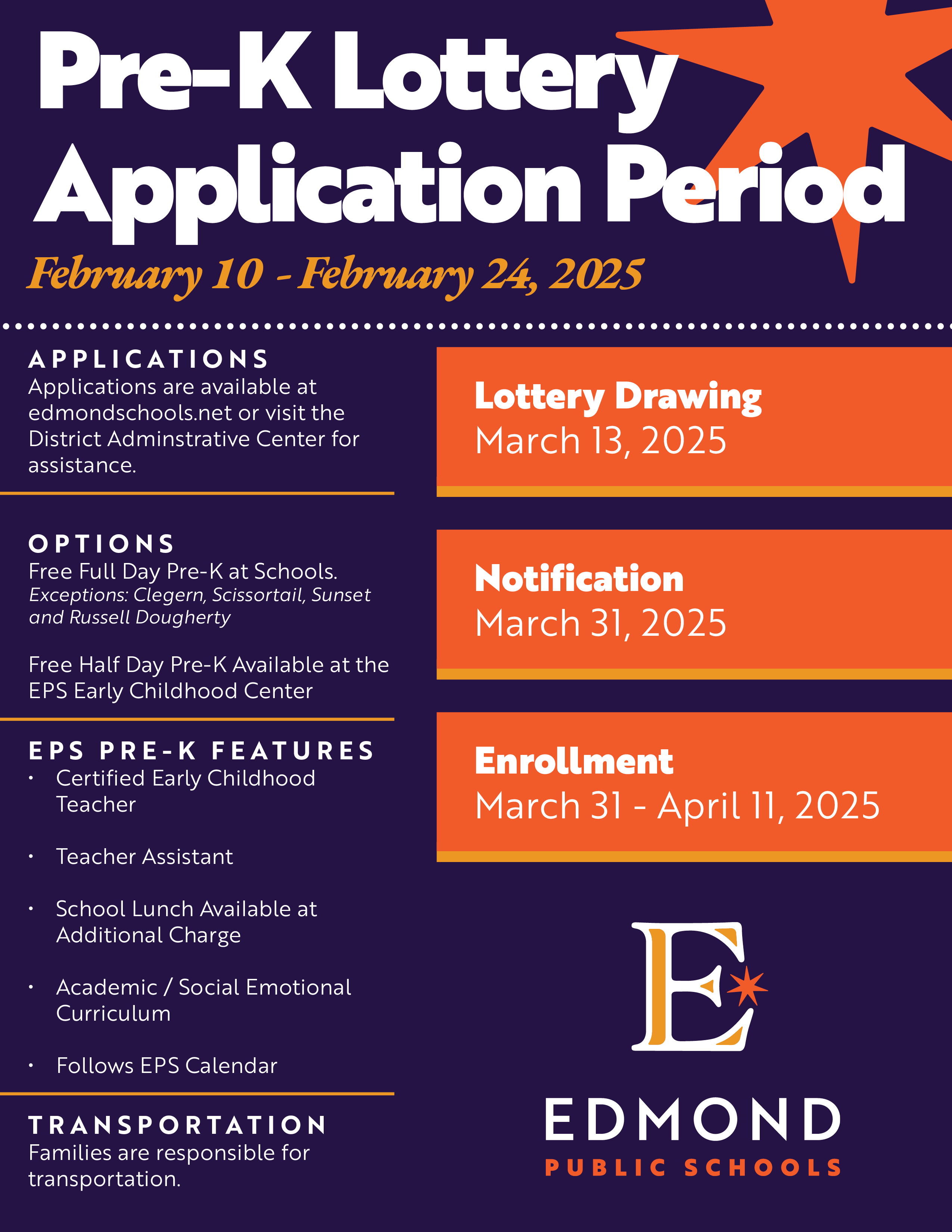 Pre-K Lottery Application Period February 10 - February 24, 2025 ・・・・・・・・・・・・・・・・・・・・・・・・・・・・・・・●• APPLICATIONS Applications are available at edmondschools.net or visit the District Adminstrative Center for Lottery Drawing March 13, 2025 assistance. OPTIONS Free Full Day Pre-K at Schools. Exceptions: Clegern, Scissortail, Sunset and Russell Dougherty Free Half Day Pre-K Available at the EPS Early Childhood Center EPS PRE-K FEATURES • Certified Early Childhood Teacher • Teacher Assistant • School Lunch Available at Additional Charge • Academic / Social Emotional Curriculum • Follows EPS Calendar TRANSPORTATION Families are responsible for