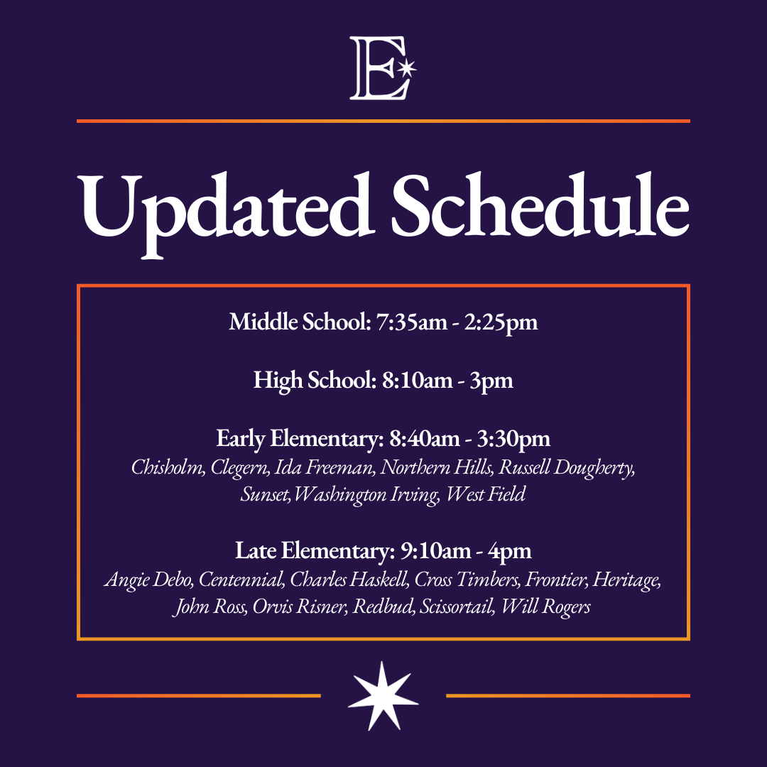 Updated Schedule Middle School: 7:35am - 2:25pm High School: 8:10am - 3pm Early Elementary: 8:40am - 3:30pm Chisholm, Clegern, Ida Freeman, Northern Hills, Russell Dougherty, Sunset, Washington Irving, West Field Late Elementary: 9:10am - 4pm Angie Debo, Centennial, Charles Haskell, Cross Timbers, Frontier, Heritage, Jobn Ross, Orvis Risner, Redbud, Scissortail, Will