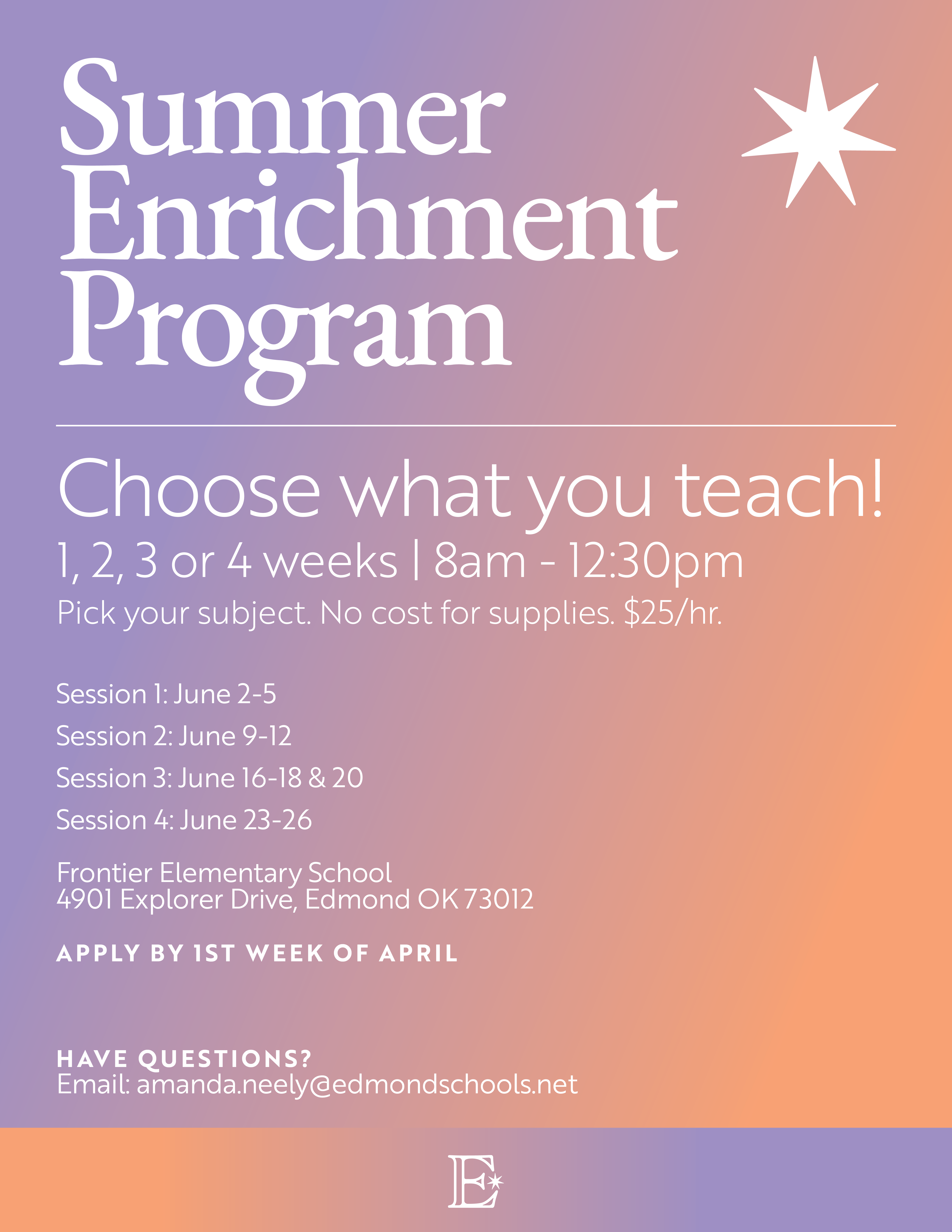 Summer Enrichment Program Choose what you teach! 1,2, 3 or 4 weeks | 8am - 12:30pm Pick your subject. No cost for supplies. $25/hr. Session 1: June 2-5 Session 2: June 9-12 Session 3: June 16-18 & 20 Session 4: June 23-26 Frontier Elementary School 4901 Explorer Drive, Edmond OK 73012 APPLY BY 1ST WEEK OF APRIL HAVE QUESTIONS? Email: