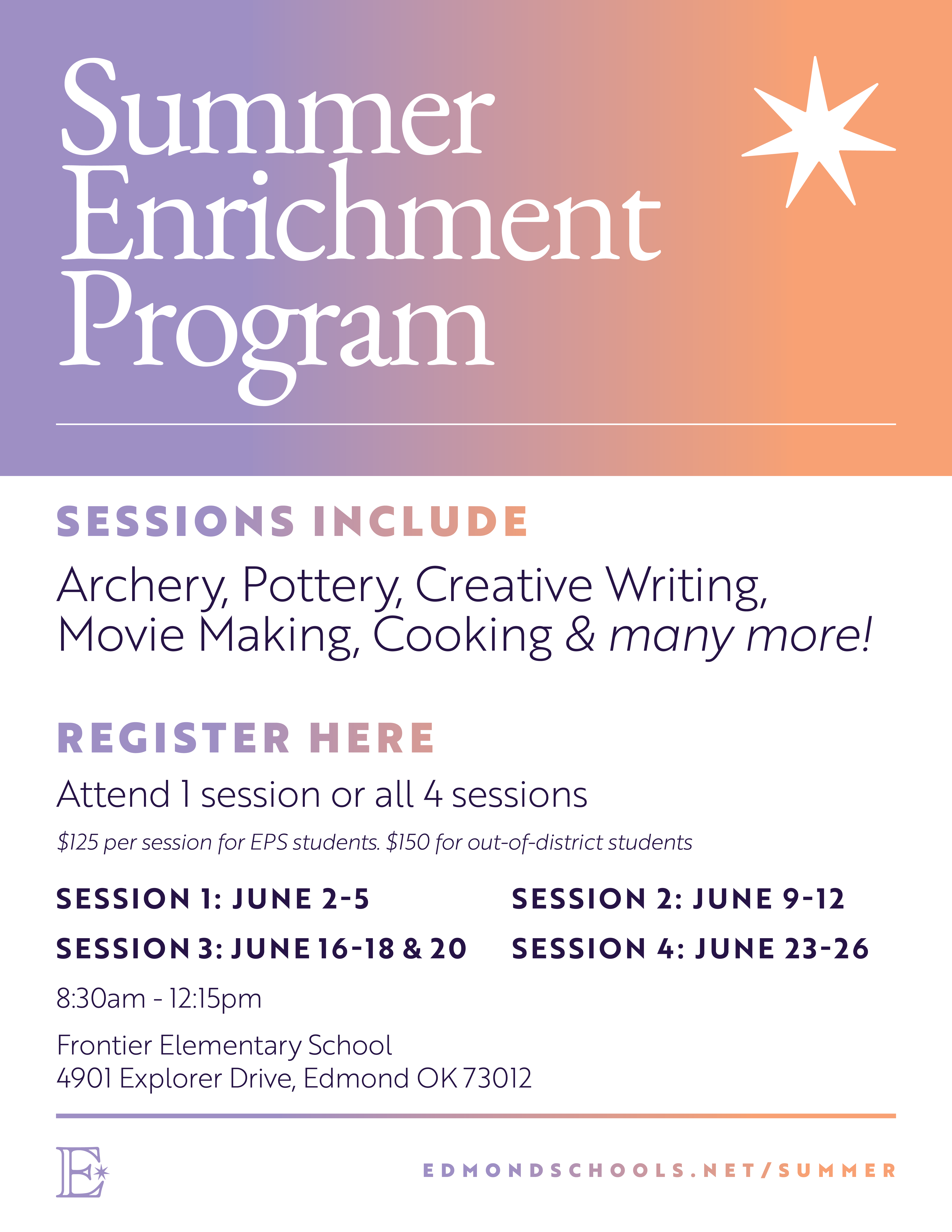 Summer Enrichment Program SESSIONS INCLUDE Archery, Pottery, Creative Writing, Movie Making, Cooking & many more! REGISTER HERE Attend I session or all 4 sessions $120 per session SESSION 1: JUNE 2-5 SESSION 2: JUNE 9-12 SESSION 3: JUNE 16-18 & 20 SESSION 4: JUNE 23-26 8:15am - 12:15pm Frontier Elementary School 4901 Explorer Drive, Edmond OK
