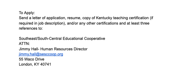 To apply:Send a letter of application, resume, copy of Kentucky teaching certification (if required in job description), and/or any other certifications and at least three references to:   Southeast/South-Central Educational Cooperative ATTN:  Jimmy Hall- Human Resources Director jimmy.hall@sesccoop.org  55 Waco Drive London, KY 40741