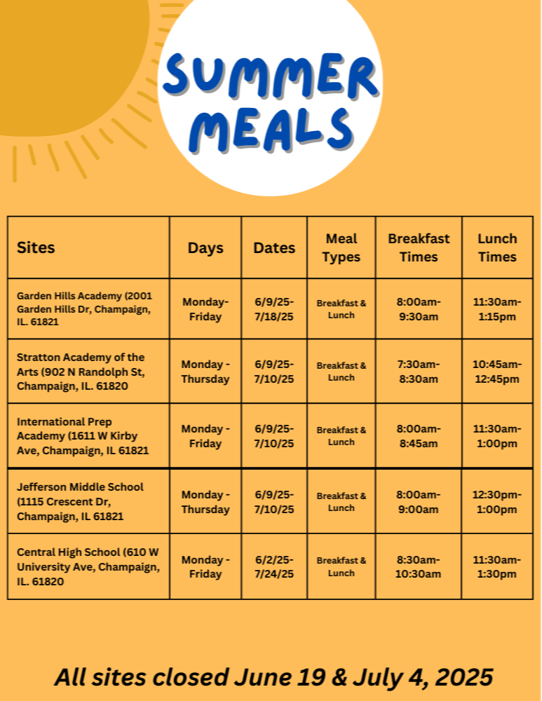 Free meals available at the following Champaign Unit 4 school sites in summer 2025. All sites serve breakfast and lunch.  Garden Hills Academy Address: 2001 Garden Hills Drive, Champaign, IL 61821 Days: Monday through Friday Dates: June 9 to July 18, 2025 Breakfast: 8:00 to 9:30 AM Lunch: 11:30 AM to 1:15 PM  Stratton Academy of the Arts Address: 902 North Randolph Street, Champaign, IL 61820 Days: Monday through Thursday Dates: June 9 to July 10, 2025 Breakfast: 7:30 to 8:30 AM Lunch: 10:45 AM to 12:45 PM  International Prep Academy Address: 1611 West Kirby Avenue, Champaign, IL 61821 Days: Monday through Friday Dates: June 9 to July 10, 2025 Breakfast: 8:00 to 8:45 AM Lunch: 11:30 AM to 1:00 PM  Jefferson Middle School Address: 1115 Crescent Drive, Champaign, IL 61821 Days: Monday through Thursday Dates: June 9 to July 10, 2025 Breakfast: 8:00 to 9:00 AM Lunch: 12:30 to 1:00 PM  Central High School Address: 610 West University Avenue, Champaign, IL 61820 Days: Monday through Friday Dates: June 2 to July 24, 2025 Breakfast: 8:30 to 10:30 AM Lunch: 11:30 AM to 1:30 PM  Note: All sites will be closed on June 19 and July 4, 2025.