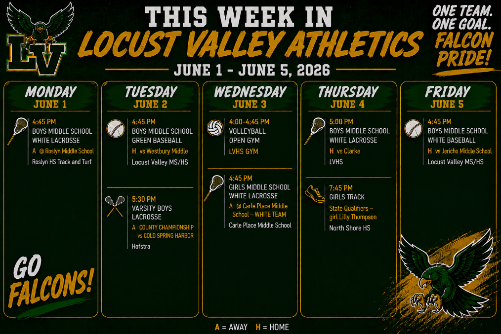 This Week at Locust Valley. June 1-6, 2026. Monday, June 1: 4:45 p.m., Boys Middle School White Lacrosse @ Rosyln Middle School. Roslyn HS Track and Turf. Tuesday, June 2: 4:45 p.m. Boys Middle School Green Baseball vs. Westbury Middle School. Locust Valley MS/HS. 5:30 p.m. Varsity Boys Lacrosse County Championship vs. Cold Spring Harbor @ Hofstra University. Wednesday, June 3: 4-4:45 p.m. Volleyball Open Gym, LVHS Gym. 4:45 p.m. Girls Middle School White Lacrosse @ Carle Place Middle School White Team. Carle Place Middle School. Thursday, June 4: 5 p.m. Boys Middle School White Lacrosse vs. Clarke at LVHS. 7:45 p.m. Girls Track State Qualifiers - Lily Thompson @ North Shore HS. Friday, June 5: 4:45 p.m. Boys Middle School White Baseball vs. Jericho Middle School at LVMS.