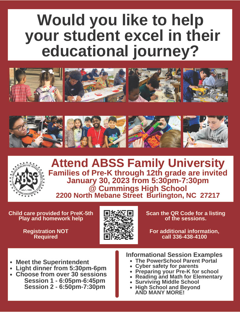 Informational flyer with eight photographs of ABSS students and text Would you like to help your student excel in their educational journey? AMANCE-BURLINGTON SCHOOL SYS ABSS July 1, 1996 BUILDING SUCCESSFUL STUDENTS Attend ABSS Family University Families of Pre-K through 12th grade are invited January 30, 2023 from 5:30pm-7:30pm @ Cummings High School 2200 North Mebane Street Burlington, NC 27217 Child care provided for PreK-5th Play and homework help Registration NOT Required • Meet the Superintendent Light dinner from 5:30pm-6pm • Choose from over 30 sessions Session 1:  6:05pm-6:45pm Session 2: 6:50pm-7:30pm Scan the QR Code for a listing of the sessions. Informational Session Examples -The PowerSchool Parent Portal -Cyber safety for parents -Preparing your Pre-K for school Reading and Math for Elementary Surviving Middle School High School and Beyond AND MANY MORE! For additional information, call 336-438-4100
