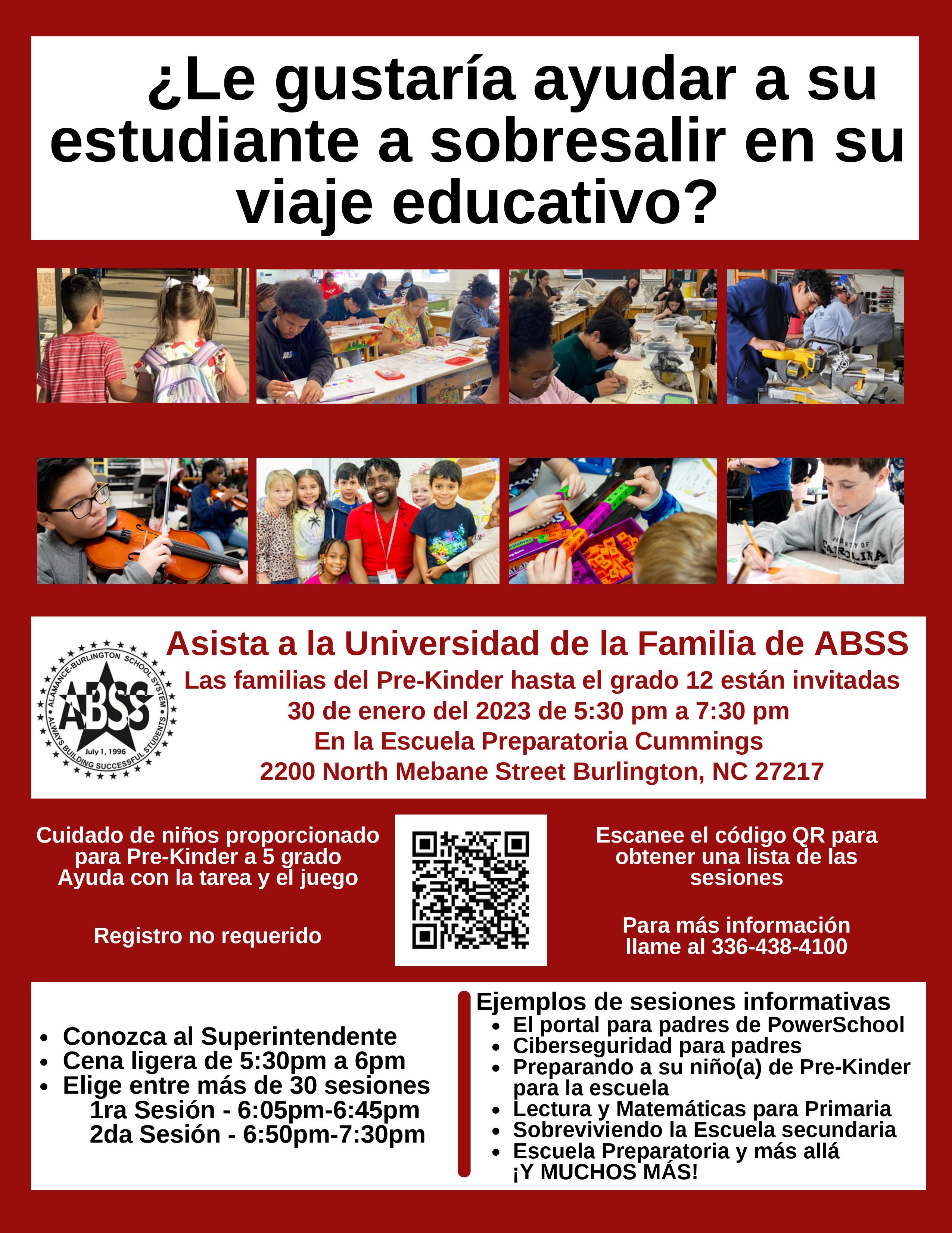 ¿Le gustaría ayudar a su estudiante a sobresalir en su viaje educativo? Asista a la Universidad de la Familia de ABSS Las familias del Pre-Kinder hasta el grado 12 están invitadas 30 de enero del 2023 de 5:30 pm a 7:30 pm En la Escuela Preparatoria Cummings 2200 North Mebane Street Burlington, NC 27217 Cuidado de niños proporcionado para Pre-Kinder a 5 grado Ayuda con la tarea y el juego Registro no requerido • Conozca al Superintendente • Cena ligera de 5:30pm a 6pm Elige entre más de 30 sesiones 1ra Sesión - 6:05pm-6:45pm 2da Sesión - 6:50pm-7:30pm ● Escanee el código QR para obtener una lista de las sesiones Para más información llame al 336-438-4100 Ejemplos de sesiones informativas • El portal para padres de PowerSchool Ciberseguridad para padres • Preparando a su niño(a) de Pre-Kinder para la escuela • Lectura y Matemáticas para Primaria Sobreviviendo la Escuela secundaria ● • Escuela Preparatoria y más allá ¡Y MUCHOS MÁS!