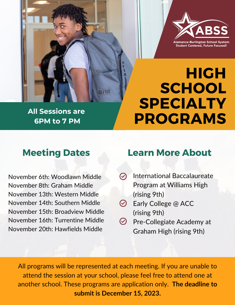 High School Specialty Programs flyer with information about dates - International Baccalaureate Program at Williams High  (rising 9th) Early College @ ACC  (rising 9th) Pre-Collegiate Academy at Graham High (rising 9th) All Sessions are  6PM to 7 PM November 6th: Woodlawn Middle November 8th: Graham Middle November 13th: Western Middle November 14th: Southern Middle November 15th: Broadview Middle November 16th: Turrentine Middle November 20th: Hawfields Middle All programs will be represented at each meeting. If you are unable to attend the session at your school, please feel free to attend one at another school. These programs are application only.  The deadline to submit is December 15, 2023.