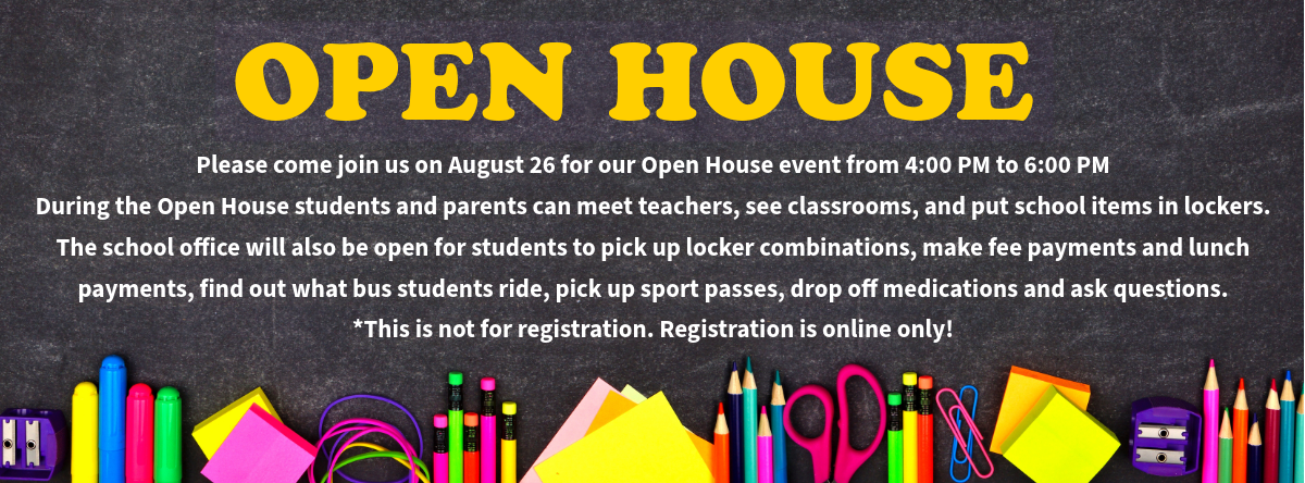 Please come join us on August 26 for our Open House event from 4:00 PM to 6:00 PM During the Open House students and parents can meet teachers, see classrooms, and put school items in lockers. The school office will also be open for students to pick up locker combinations, make fee payments and lunch payments, find out what bus students ride, pick up sport passes, drop off medications and ask questions. *This is not for registration. Registration is online only!