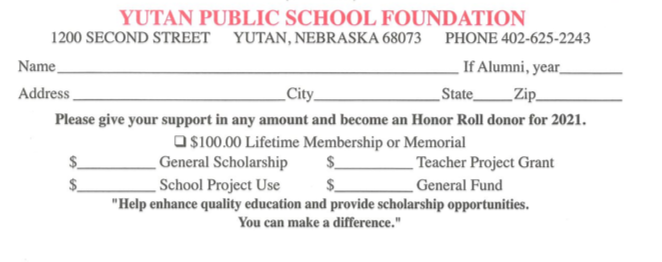 Yutan Public School Foundation 1200 Second Street Yutan, Nebraska 68703 Phone 402-625-2243 Name If alumni, year Address City State Zip Please give your support in any amount and become an Honor Roll donor for 2021. $100.00 Lifetime Membership or Memorial. General Scholarship. Teacher Project Grant. School Project Use. General Fund. Help Enhance quality education and provide scholarship opportunities. You can make a difference.