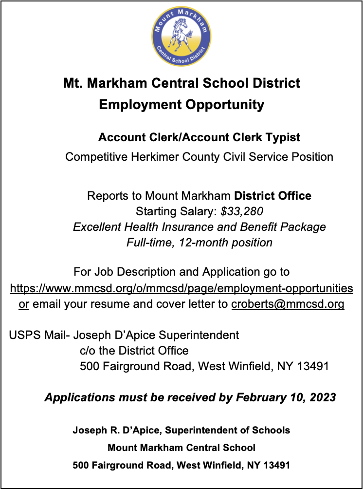 Mt. Markham Central School District Employment Opportunity  Account Clerk/Account Clerk Typist Competitive Herkimer County Civil Service Position   Reports to Mount Markham District Office Starting Salary: $33,280 Excellent Health Insurance and Benefit Package Full-time, 12-month position  For Job Description and Application go to  https://www.mmcsd.org/o/mmcsd/page/employment-opportunities or email your resume and cover letter to croberts@mmcsd.org  USPS Mail- Joseph D’Apice Superintendent  		c/o the District Office  		500 Fairground Road, West Winfield, NY 13491  Applications must be received by February 10, 2023  Joseph R. D’Apice, Superintendent of Schools Mount Markham Central School 500 Fairground Road, West Winfield, NY 13491