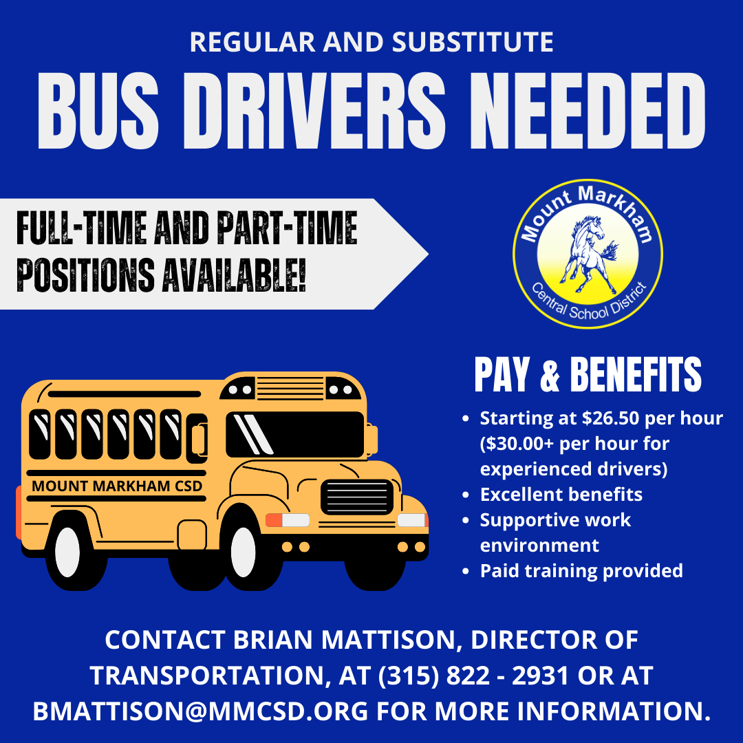 REGULAR AND SUBSTITUTE BUS DRIVERS NEEDED FULL-TIME AND PART -TIME POSITIONS AVAILABLE! PAY & BENEFITS • Starting at $26.50 per hour ($30.00+ per hour for experienced drivers) • Excellent benefits • Supportive work environment • Paid training provided; CONTACT BRIAN MATTISON, DIRECTOR OF TRANSPORTATION, AT (315) 822 - 2931 OR AT BMATTISON@MMCSD.ORG FOR MORE INFORMATION. Image: school bus; Mount Markham CSd Logo