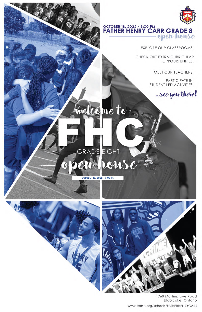 Father Henry Carr 2022 Open House Flyer. The flyer has the FHC school logo on the top right, and the background is a collage of photos showing FHC students performing in drama, playing schools sports, and other school activities. The text says: Welcome to Father Henry Carr Grade 8 Open House - October 18, 2022 at 6 PM. Explore our classrooms! Check out Extracurricular opportunities! Meet our teachers! Participate in student led activities! See you there! The address is 1760 Martin Grove, Etobicoke, ON, M9V 3S4. The school website is https://www.tcdsb.org/fatherhenrycarr.