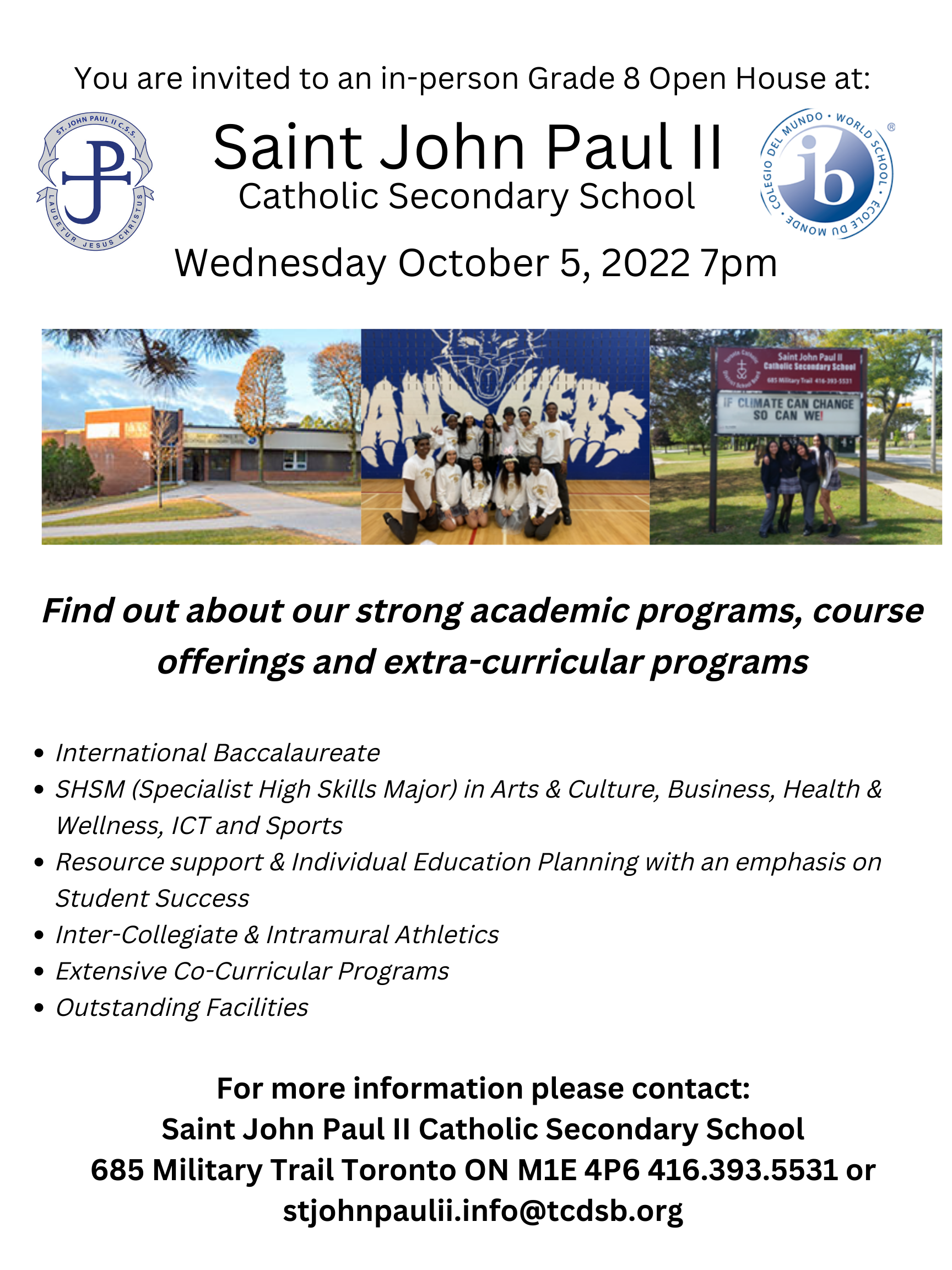 SJPII Open House flyer - You are invited to an in-person Grade 8 Open House at St. John Paul II Catholic Secondary School on Wednesday October 5, 2022 at 7pm. Find out about our strong academic programs, course offerings and extra-curricular programs. The programs are listed in bullet points: International Baccalaureate, SHSM (Specialist High Skills Major) in Arts & Culture, Business, Health & Wellness, ICT and Sports, Resources support & Individual Education Planning with an emphasis on Student Success, Inter-collegiate & Intramural Athletics, Extensive Co-curricular programs, Outstanding Facilities. For more information please contact Saint John Paul II Catholic Secondary School - 685 Military Trail, Toronto, ON, M1E 4P6 - phone 416 393 5531 - email stjohnpaulii.info@tcdsb.org