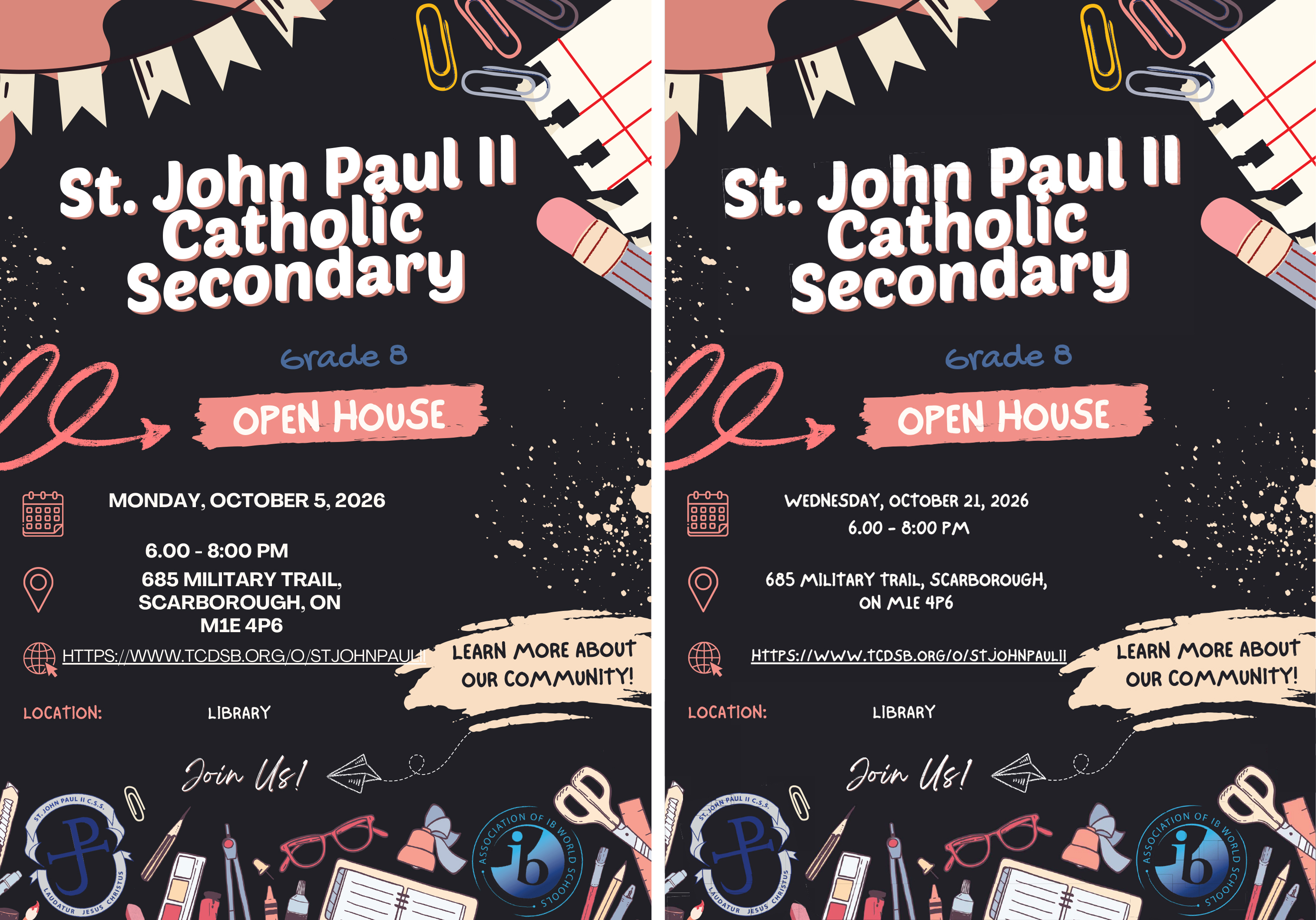 Collage of two Open House posters:The first poster for St. John Paul II International Baccalaureate Open House, showing a dark background with graphics of various school items such as pencils, paperclips, notebooks, paper, ruler and more - The text says: St. John Paul II Catholic Secondary - Grade 8 Open House - Wednesday, October 5, 2026 - 6 PM to 8 PM - 685 Military Trail, Scarborough, ON, M1E 4P6 - https://www.tcdsb.org/o/stjohnpaulii - Location: Library - Join Us! - Learn more about our community.The second poster is for St. John Paul II Open House, showing a dark background with graphics of various school items such as pencils, paperclips, notebooks, paper, ruler and more - The text says: St. John Paul II Catholic Secondary - Grade 8 Open House - Wednesday, October 21, 2026 - 6 PM to 8 PM - 685 Military Trail, Scarborough, ON, M1E 4P6 - https://www.tcdsb.org/o/stjohnpaulii - Location: Library - Join Us! - Learn more about our community.