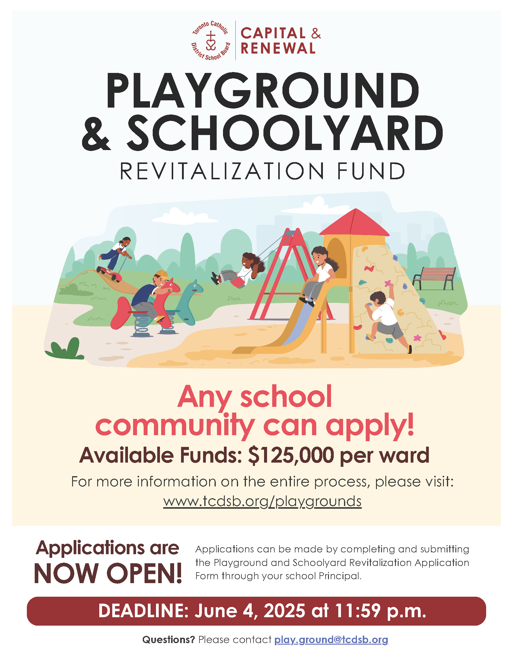 Illustration of children on a playground with the text - Capital & Renewal - Playground and Schoolyard Revitalization Fund - Any school community can apply! - Available funds: $125000 per ward - For more information on the entire process, please visit: www.tcdsb.org/playgrounds - Applications Opening Soon - Applications can be made by completing and submitting the Project Request and Playground and Schoolyard Revitalization Application Form to play.ground@tcdsb.org through your School Principal. Questions? Please contact play.ground@tcdsb.org.