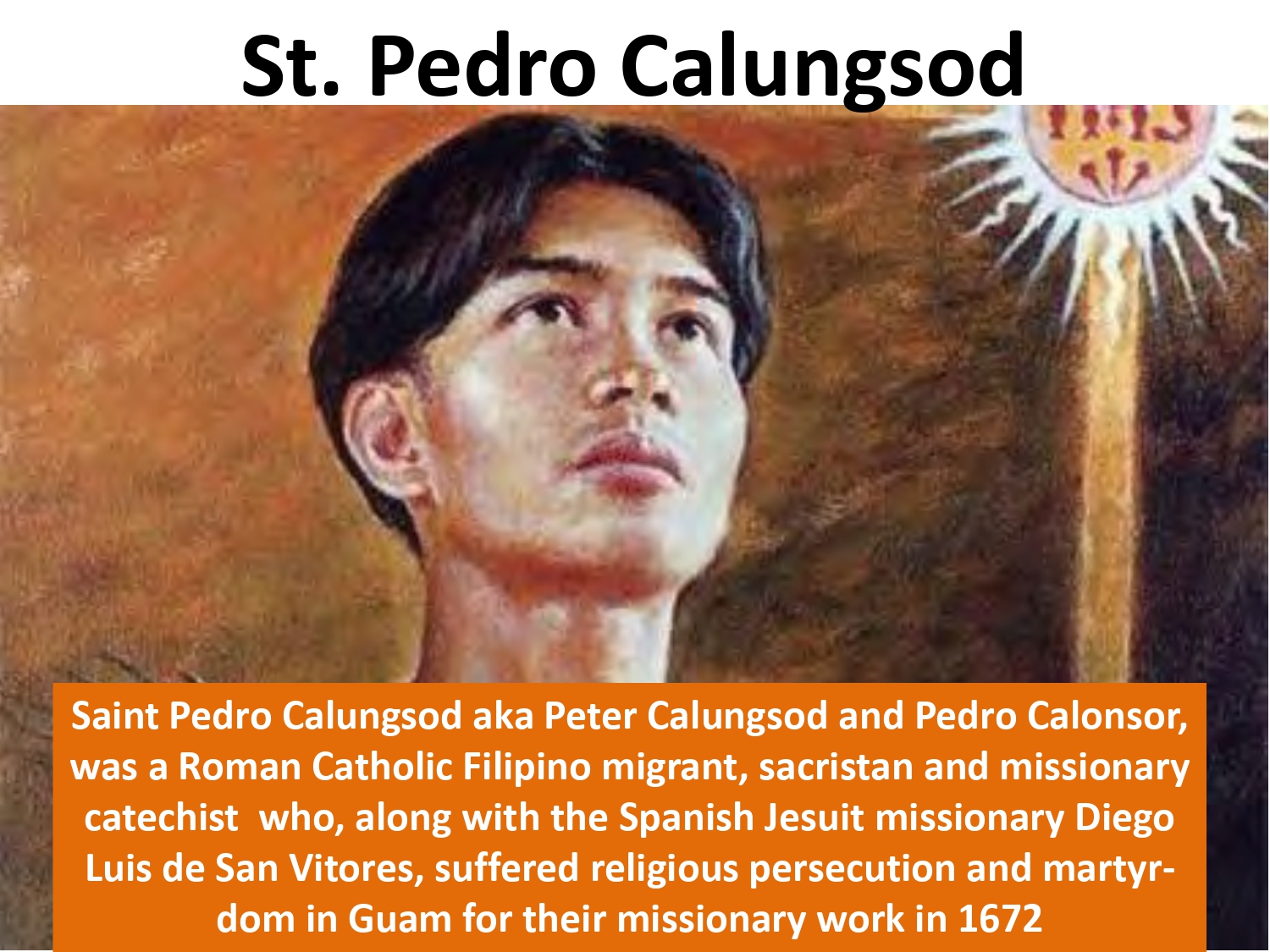 Saint Pedro Calungsod aka Peter Calungsod and Pedro Calonsor, was a Roman Catholic Filipino migrant, sacristan and missionary catechist who, along with the Spanish Jesuit missionary Diego Luis de San Vitores, suffered religious persecution and martyrdom in Guam for their missionary work in 1672
